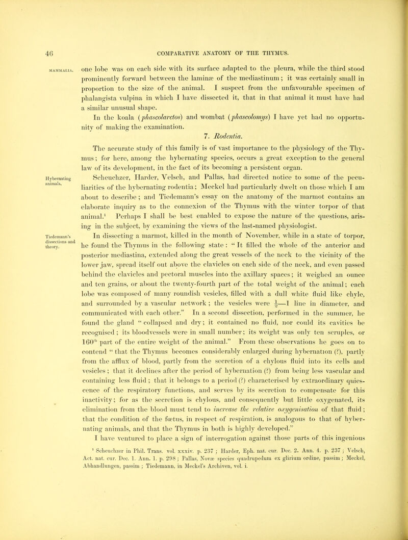 MAMMALIA. Hybernating animals. Tiedemann’s dissections and theor}'. one lobe was on each side with its surface adapted to the pleura, while the third stood prominently forward between the lamime of the mediastinum; it was certainly small in proportion to the size of the animal. I suspect from the unfavourable specimen of phalangista vulpina in which I have dissected it, that in that animal it must have had a similar unusual shape. In the koala {phascolarctos) and wombat (phascolomps) I have yet had no opportu- nity of making the examination. 7. Rodeniia. The accurate study of this family is of vast importance to the physiology of the Thy- mus ; for here, among the hybernating species, occurs a great exception to the general law of its development, in the fact of its becoming a persistent organ. Scheuchzer, Harder, Velsch, and Pallas, had directed notice to some of the pecu- liarities of the hybernating rodentia; Meckel had particularly dwelt on those which I am about to describe ; and Tiedemann’s essay on the anatomy of the marmot contains an elal)orate inquiry as to the connexion of the Thymus with the winter torpor of that animal.^ Perhaps I shall be best enabled to expose the nature of the questions, aris- ing in the subject, by examining the views of the last-named physiologist. In dissecting a marmot, killed in the month of November, while in a state of torjior, he found the Thymus in the following state : “ It filled the whole of the anterior and posterior mediastina, extended along the great vessels of the neck to the vicinity of the lower jaw, spread itself out above the clavicles on each side of the neck, and even passed behind the clavicles and pectoral muscles into the axillary spaces; it weighed an ounce and ten grains, or about the twenty-fourth part of the total weight of the animal; each lobe was composed of many roundish vesicles, filled with a dull white fluid like chyle, and surrounded by a vascular network ; the vesicles were ^—1 line in diameter, and communicated with each other.” In a second dissection, performed in the summer, he found the gland “ collajised and dry; it contained no fluid, nor could its cavities be recognised; its bloodvessels were in small number; its weight Avas only ten scruples, or 160' part of the entire weight of the animal.” Fi’om these obsei’A^ations he goes on to contend “ that the Thymus becomes considerably enlarged during hybernation (?), partly from the afflux of blood, partly from the secretion of a chylous fluid into its cells and vesicles ; that it declines after the period of hybernation (?) from being less vascular and containing less fluid ; that it belongs to a jieriod (?) characterised by extraordinary quies- cence of the respiratory functions, and serves by its secretion to compensate for this inactivity; for as the secretion is chylous, and consequently but little oxygenated, its elimination from the blood must tend to increase the relative oxy^enisation of that fluid; that the condition of the foetus, in respect of resjDiration, is analogous to that of hyber- nating animals, and that the Thymus in both is highly developed.” I ha\e A^entured to place a sign of interrogation against those j^arts of this ingenious ' Scheuchzer in Phil. Trans, vol. xxxiv. p. 237 ; Harder, Eph. nat. cur. Dec. 2. Ann. 4. p. 237 ; Velsch, Act. nat. cur. Dec. 1. Ann. 1. p. 298; Pallas, Novae species quadrupedum ex glirium ordine, passim; Meckel, Abhandlungen, passim ; Tiedemann, in Meckel’s Archiven, vol. i.