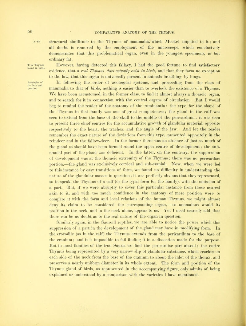 AVES, True Thymus found in birds. Analogies of its form and position. structural similitude to the Thymus of mammalia, which JMeckel imputed to it; and all doubt is removed by the employment of the microscope, which conclusively demonstrates that this problematical organ, even in the youngest specimens, is but ordinary fat. However, having detected this fallacy, I had the good fortune to find satisfactory evidence, that a real Thymus does actually exist in birds, and that they form no exception to the law, that this organ is universally present in animals breathing by lungs. In following the order of zoological systems, and proceeding from the class of mammalia to that of birds, nothing is easier than to overlook the existence of a Thymus. We have been accustomed, in the former class, to find it almost always a thoracic organ, and to search for it in connection with the central organs of circulation. But I would beg to remind the reader of the anatomy of the ruminantia : the type for the shape of the Thymus in that family was one of great completeness; the gland in the calf was seen to extend from the base of the skull to the middle of the j)ericardium; it was seen to present three chief centres for the accumulative growth of glandular material, opposite respectively to the heart, the trachea, and the angle of the jaw. And let the reader remember the exact nature of the deviations from this type, presented oppositely in the reindeer and in the fallow-deer. In the former there was an absence of just so much of the gland as should have been formed round the upper centre of development; the sub- cranial part of the gland was deficient. In the latter, on the contrary, the suppression of development Avas at the thoracic extremity of the Thymus; there was no pericardiac portion,—the gland was exclusively cervical and sub-cranial. Now, Avhen we rvere led to this instance by easy transitions of form, we found no difficulty in understanding the nature of the glandular masses in question; it rvas perfectly obvious that they represented, so to speak, the Thymus of a calf (or the typal form for the family), with the omission of a part. But, if we Avere abruptly to sever this particular instance from those nearest akin to it, and Avith too much confidence in the anatomy of mere position Avere to compare it Avith the form and local relations of the human Thymus, we might almost deny its claim to be considered the corresponding organ,—so anomalous would its position in the neck, and in the neck alone, appear to us. Yet I need scarcely add that there can be no doubt as to the real natm*e of the organ in question. Similarly again, in the Saiiroid reptiles, Ave are able to notice the 2>oAver Avhich this suppression of a jiart in the development of the gland may have in modifying form. In the crocodile (as in the calf) the Thymus extends from the pericardium to the base of the cranium; and it is impossible to fail finding it in a dissection made for the purpose. But in most families of the true Sauria Ave find the pericardiac part absent; the entire Thymus being represented by a very narroAv slip of glandular substance, AA^hich reaches on each side of the neck from the base of the cranium to about the inlet of the thorax, and jireserves a nearly uniform diameter in its Avhole extent. The form and j^osition of the Thymus gland of birds, as represented in the accomjmnying figure, only admits of being exj^lained or understood by a comparison with the varieties I have mentioned.