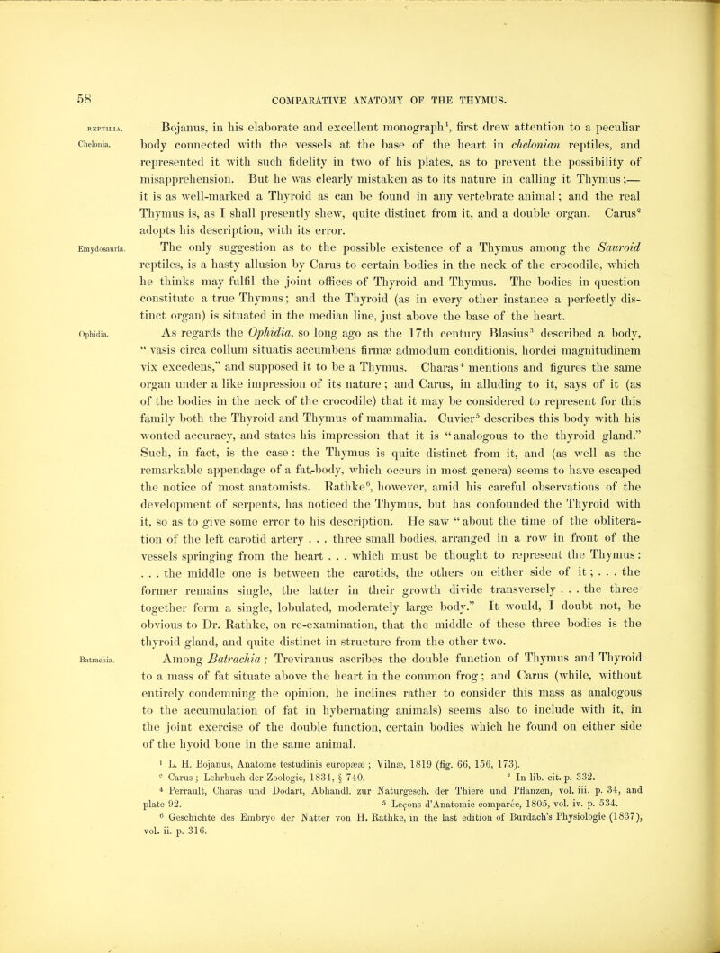REPTILIA. Chelonia. Emydosauria. Ophidia. Batrachia. Bojanus, in his elaborate and excellent monograph \ first drew attention to a peculiar body connected with the vessels at the base of the heart in clielonian reptiles, and represented it with such fidelity in two of his plates, as to prevent the possibility of misapprehension. But he was clearly mistaken as to its nature in calling it Thymus;— it is as well-marked a Thyroid as can be found in any vertebrate animal; and the real Thymus is, as I shall presently shew, quite distinct from it, and a double organ. Carus^ adopts his description, with its error. The only suggestion as to the possible existence of a Thymus among the Sauroid reptiles, is a hasty allusion by Carus to certain bodies in the neck of the crocodile, which he thinks may fulfil the joint offices of Thyroid and Thymus. The bodies in question constitute a true Thymus; and the Thyroid (as in every other instance a perfectly dis- tinct organ) is situated in the median line, just above the base of the heart. As regards the Ophidia, so long ago as the 17th century Blasius'* described a body, “ vasis circa collum situatis accumbens firmse admodum conditionis, hordei magnitudinem vix excedens,” and supposed it to be a Thymus. Charas^ mentions and figures the same organ under a like impression of its nature ; and Carus, in alluding to it, says of it (as of the bodies in the neck of the crocodile) that it may be considered to represent for this family both the Thyroid and Thymus of mammalia. Cuvier® describes this body with his wonted accuracy, and states his impression that it is “ analogous to the thyroid gland.” Such, in fact, is the case : the Thymus is quite distinct from it, and (as well as the remarkable appendage of a fat-body, which occurs in most genera) seems to have escaped the notice of most anatomists. Rathke®, however, amid his careful observations of the development of serpents, has noticed the Thymus, but has confounded the Thyroid with it, so as to give some error to his description. He saw “ about the time of the oblitera- tion of the left carotid artery . . . three small bodies, arranged in a row in front of the vessels springing from the heart . . . which must be thought to re2:>resent the Thymus: . . . the middle one is between the carotids, the others on either side of it; . . . the former remains single, the latter in their growth divide transversely . . . the three together form a single, lobulated, moderately large body.” It would, I doubt not, be obvious to Dr. Rathke, on re-examination, that the middle of these three bodies is the thyroid gland, and quite distinct in structure from the other two. Among Batrachia; Treviranus ascribes the double function of Thymus and Thyroid to a mass of fat situate above the heart in the common frog; and Carus (while, without entirely condemning the opinion, he inclines rather to consider this mass as analogous to the accumulation of fat in hybernating animals) seems also to include with it, in the joint exercise of the double function, certain bodies which he found on either side of the hyoid bone in the same animal. ' L. H. Bojanus, Anatome testudinis europsese; Vilna3, 1819 (fig. 66, 156, 173). ® Carus ; Lehrbuch der Zoologie, 1834, § 740. ^ In lib. cit. p. 332. * Perrault, Cbaras und Dodart, Abbandl. zur Naturgescb. der Tbiere und Pflanzen, vol. iii. p. 34, and plate 92. 5 Le(^ons d’Anatomie comparee, 1805, vol. iv. p. 534. ® Gescbicbte des Embryo der Natter von H. Ratbke, in tbe last edition of Burdacb’s Physiologic (1837), vol. ii. p. 316.