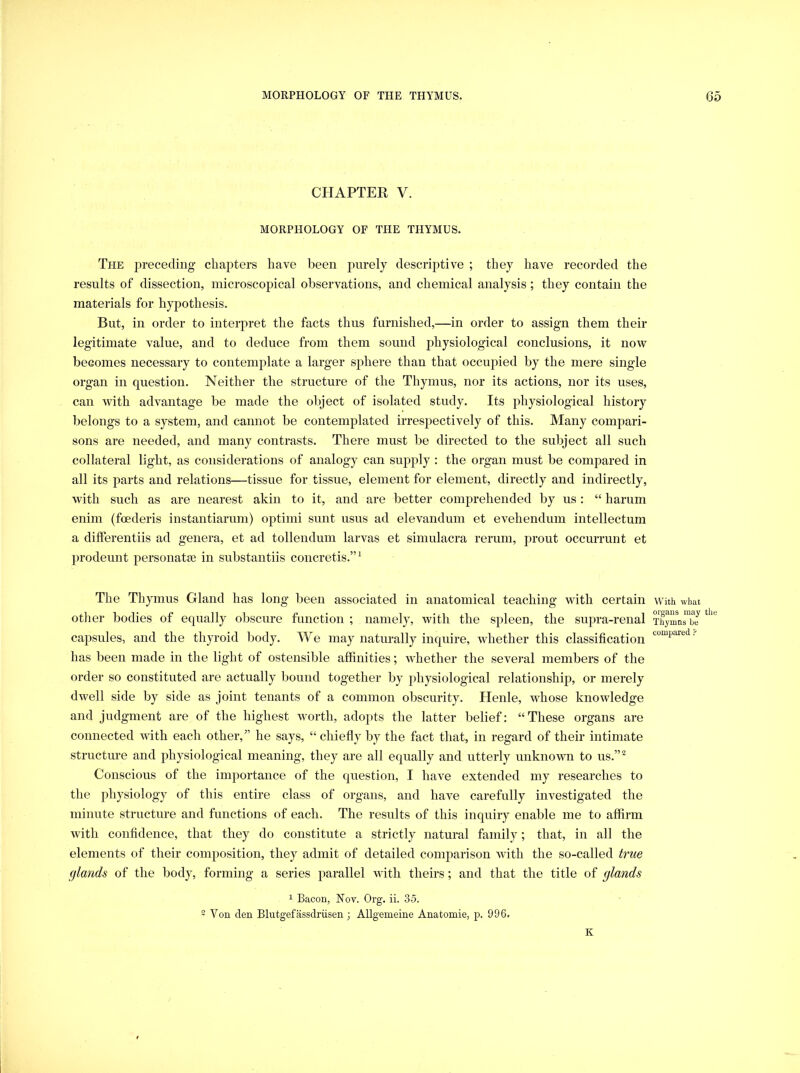 CHAPTER V. MORPHOLOGY OF THE THYMUS. The jDreceding chapters have been purely descriptive ; they have recorded the results of dissection, microscopical observations, and chemical analysis ; they contain the materials for hypothesis. But, in order to interpret the facts thus furnished,—in order to assign them their legitimate value, and to deduce from them sound physiological conclusions, it now becomes necessary to contemplate a larger sphere than that occupied by the mere single organ in question. Neither the structure of the Thymus, nor its actions, nor its uses, can with advantage be made the object of isolated study. Its physiological history belongs to a system, and cannot be contemplated irresj^ectively of this. Many compari- sons are needed, and many contrasts. There must be directed to the subject all such collateral light, as considerations of analogy can supply : the organ must be comjjared in all its parts and relations—tissue for tissue, element for element, directly and indirectly, with such as are nearest akin to it, and are better comprehended by us: “ harum enim (foederis instantiarum) optimi sunt usus ad elevandum et evehendum intellectum a differentiis ad genera, et ad tollendum larvas et simulacra rerum, prout occurrunt et prodeunt personatEe in substantiis concretis.”^ The Thymus Gland has long been associated in anatomical teaching with certain with what other bodies of equally obscure function ; namely, with the spleen, the supra-renal TTymnrbJ capsules, and the thyroid body. We may naturally inquire, whether this classification  has been made in the light of ostensible affinities; whether the several members of the order so constituted are actually bound together by physiological relationship, or merely dwell side by side as joint tenants of a common obscurity. Henle, whose knowledge and judgment are of the highest worth, adopts the latter belief: “These organs are connected with each other,” he says, “ chiefly by the fact that, in regard of their intimate structure and physiological meaning, they are all equally and utterly unknown to us.”^ Conscious of the importance of the question, I have extended my researches to the physiology of this entire class of organs, and have carefully investigated the minute structure and functions of each. The results of this inquiry enable me to affirm with confidence, that they do constitute a strictly natural family; that, in all the elements of their composition, they admit of detailed comparison with the so-called true glands of the body, forming a series parallel with theirs; and that the title of glands 1 Bacon, Nov. Org. ii. 35. -Von den Blutgefassdriisen ; Allgemeine Anatomie, p. 996, K