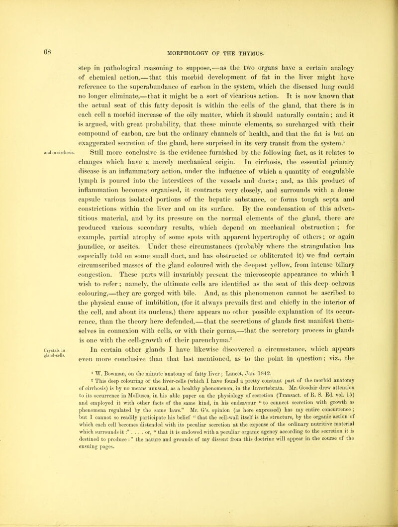 and in cirrhosis. Crystals in gland-cells. step in jdatliological reasoning to suppose,—as the two organs have a certain analogy of chemical action,—that this morbid development of fat in the liver might have reference to the superabundance of carbon in the system, which the diseased lung could no longer eliminate,—that it might be a sort of vicarious action. It is now known that the actual seat of this fatty deposit is within the cells of the gland, that there is in each cell a morbid increase of the oily matter, which it should naturally contain; and it is argued, with great probability, that these minute elements, so surcharged with their compound of carbon, are but the ordinary channels of health, and that the fat is but an exaggerated secretion of the gland, here surprised in its very transit from the system.^ Still more conclusive is the evidence furnished by the following fact, as it relates to changes which have a merely mechanical origin. In cirrhosis, the essential primary disease is an inflammatory action, under the influence of which a quantity of coagulable lymph is poured into the interstices of the vessels and ducts; and, as this product of inflammation becomes organised, it contracts very closely, and surrounds with a dense capsule various isolated portions of the hejjatic substance, or forms tough septa and constrictions within the liver and on its surface. By the condensation of this adven- titious material, and by its pressure on the normal elements of the gland, there are produced various secondary results, which depend on mechanical obstruction ; for example, partial atrophy of some spots with apparent hypertrophy of others; or again jaundice, or ascites. Under these circumstances (probably where the strangulation has especially told on some small duct, and has obstructed or obliterated it) we find certain circumscribed masses of the gland coloured with the deepest yellow, from intense biliary congestion. These parts will invariably present the microscopic appearance to which I wish to refer; namely, the ultimate cells are identified as the seat of this deep ochrous colouring,—they are gorged with bile. And, as this phenomenon cannot be ascribed to the physical cause of imbibition, (for it always prevails first and chiefly in the interior of the cell, and about its nucleus,) there appears no other possible explanation of its occur- rence, than the theory here defended,—that the secretions of glands first manifest them- selves in connexion with cells, or with their germs,—that the secretory process in glands is one with the cell-growth of their parenchyma.® In certain other glands I have likewise discovered a circumstance, which appears even more conclusive than that last mentioned, as to the point in question; viz., the 1 W. Bowman, on the minute anatomy of fatty liver; Lancet, Jan. 1842. ~ This deep colouring of the liver-cells (which I have found a pretty constant part of the morhid anatomy of cirrhosis) is by no means unusual, as a healthy phenomenon, in the Invertebrata. Mr. Goodsir drew attention to its occurrence in Mollusca, in his able paper on the physiology of secretion (Transact, of R. S. Ed. voL 15) and employed it with other facts of the same kind, in his endeavour “ to connect secretion with growth as phenomena regulated by the same laws.” Mr. G’s. opinion (as here expressed) has my entire concurrence ; hut I cannot so readily participate his belief “ that the cell-wall itself is the structure, by the organic action of which each cell becomes distended with its peculiar secretion at the expense of the ordinary nutritive material which surrounds it;” . . . . or, “ that it is endowed with a peculiar organic agency according to the secretion it is destined to produce : ” the nature and grounds of my dissent from this doctrine will appear in the course of the ensuing pages.