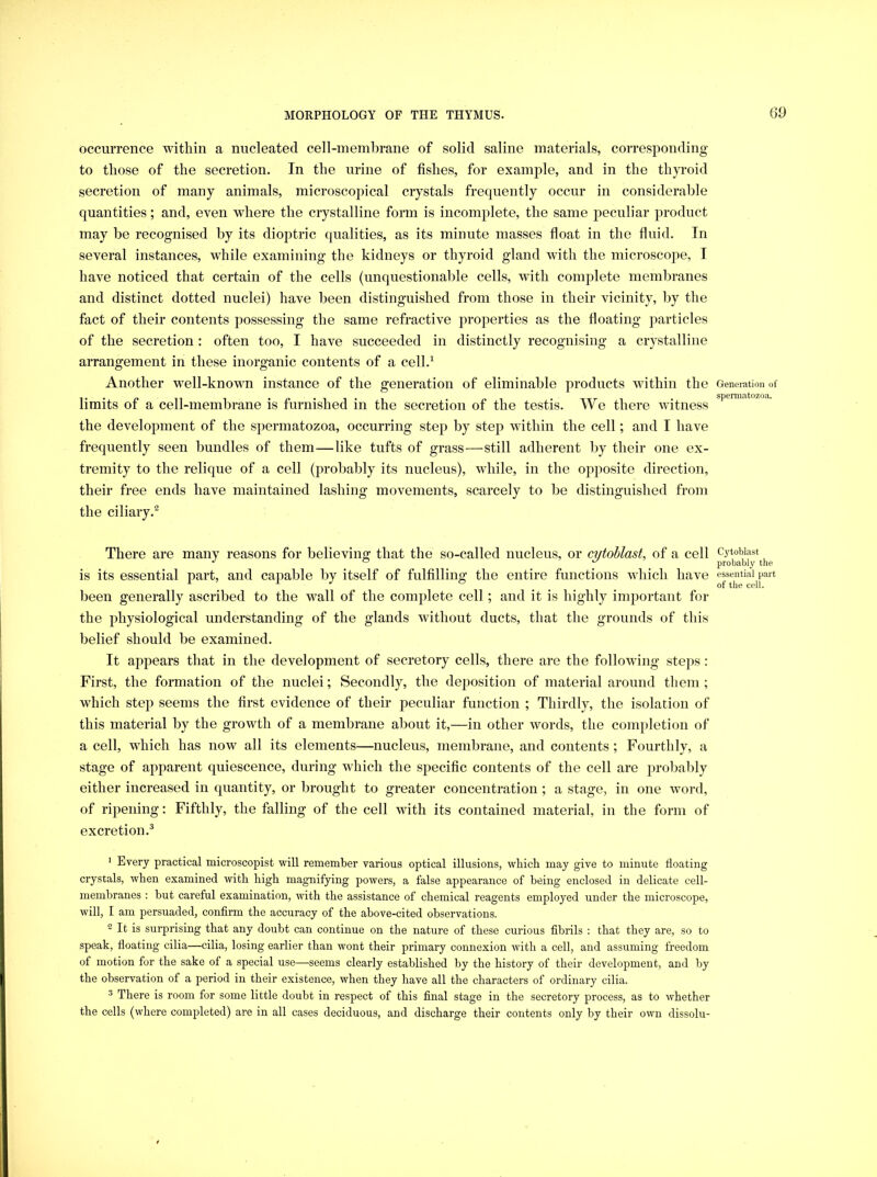 60 occurrence within a nucleated cell-membrane of solid saline materials, corresponding to those of the secretion. In the urine of fishes, for example, and in the thp’oid secretion of many animals, microscopical crystals frequently occur in considerable quantities; and, even where the crystalline form is incomplete, the same peculiar product may be recognised by its diojDtric qualities, as its minute masses float in the fluid. In several instances, wdiile examining the kidneys or thyroid gland with the microscope, I have noticed that certain of the cells (unquestionable cells, with complete membranes and distinct dotted nuclei) have been distinguished from those in their vicinity, by the fact of their contents possessing the same refractive properties as the floating particles of the secretion : often too, I have succeeded in distinctly recognising a crystalline arrangement in these inorganic contents of a cell.^ Another well-known instance of the generation of eliminable products within the limits of a cell-membrane is furnished in the secretion of the testis. We there witness the development of the spermatozoa, occurring step by step within the cell; and I have frequently seen bundles of them—like tufts of grass—still adherent by their one ex- tremity to the relique of a cell (probably its nucleus), while, in the opposite direction, their free ends have maintained lashing movements, scarcely to be distinguished from the ciliary.^ There are many reasons for believing that the so-called nucleus, or cytoblast, of a cell is its essential part, and capable by itself of fulfilling the entire functions which have been generally ascribed to the wall of the complete cell; and it is highly important for the physiological understanding of the glands without ducts, that the grounds of this belief should be examined. It appears that in the development of secretory cells, there are the following steps: First, the formation of the nuclei; Secondly, the deposition of material around them ; which step seems the first evidence of their peculiar function ; Thirdly, the isolation of this material by the growth of a membi’ane about it,—in other words, the completion of a cell, which has now all its elements—nucleus, membrane, and contents ; Fourthly, a stage of apparent quiescence, during which the specific contents of the cell are probably either increased in quantity, or brought to greater concentration ; a stage, in one word, of ripening: Fifthly, the falling of the cell with its contained material, in the form of excretion.^ * Every practical microscopist will remember various optical illusions, which may give to minute floating crystals, when examined with high magnifying powers, a false appearance of being enclosed in delicate cell- membranes : but careful examination, with the assistance of chemical reagents employed under the microscope, will, I am persuaded, confirm the accuracy of the above-cited observations. 2 It is surprising that any doubt can continue on the nature of these curious fibrils : that they are, so to speak, floating cilia—cilia, losing earlier than wont their primary connexion with a cell, and assuming freedom of motion for the sake of a special use—seems clearly established by the history of their development, and by the observation of a period in their existence, when they have all the characters of ordinary cilia. ^ There is room for some little doubt in respect of this final stage in the secretory process, as to whether the cells (where completed) are in all cases deciduous, and discharge their contents only by their own dissolu- Generation of spermatozoa. Cytoblast probably the essential part of the cell.