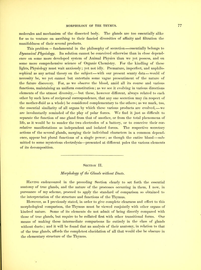 molecules and mechanism of the dissected body. The glands are too essentially alike for us to venture on ascribing to their fancied diversities of affinity and filtration the manifoldness of their several products. This problem — fundamental in the philosophy of secretion—essentially belongs to Dynamical Physiology. Its solution cannot be conceived otherwise than in close depend- ence on some more developed system of Animal Physics than we yet possess, and on some more comprehensive science of Organic Chemistry. For the kindling of these lights, Physiology must wait anxiously; yet not idly. Premature, imperfect, and unphilo- sophical as any actual theory on the subject—with our present scanty data—w'ould of necessity be, we yet cannot but entertain some vague presentiment of the nature of the future discovery. For, as we observe the blood, amid all its course and various functions, maintaining an uniform constitution; as w^e see it evolving in various directions elements of the utmost diversity,—but these, however different, always related to each other by such laws of reciprocal correspondence, that any one secretion may (in respect of the mother-fluid as a whole) be considered complementary to the others; as we mark, too, the essential similarity of all organs by which these various products are evolved,—we are involuntarily reminded of the play of polar forces. We find it just as difficult to separate the function of one gland from that of another, or from the total phenomena of life, as it would be to sunder the two electrodes of a battery, or to conceive their cor- relative manifestations as independent and isolated forces. The respective secretory actions of the several glands, merging their individual characters in a common depend- ence, appear but plural functions of a single power; as though the entire blood—sub- mitted to some mysterious electrolysis—presented at different poles the various elements of its decomposition. Section II. Morphology of the Glands without Ducts. Having endeavoured in the preceding Section clearly to set forth the essential anatomy of true glands, and the nature of the processes occurring in them, I now% in pursuance of my scheme, proceed to apply the standard of comparison so obtained to the interpretation of the structure and functions of the Thymus. However, as I previously stated, in order to give complete clearness and effect to this morphological comparison, the Thymus must be viewed conjointly with other organs of kindred nature. Some of its elements do not admit of being directly compared with those of true glands, but require to be collated first with other transitional forms. Our means of making these intermediate comparisons lie entirely in the class of glands without ducts; and it will be found that an analysis of their anatomy, in relation to that of the true glands, affords the completest elucidation of all that would else be obscure in the elementary structure of the Thymus.