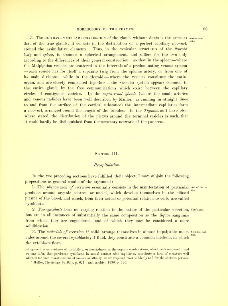 3. The ULTIMATE VASCULAR ORGANISATION of the g’lancls without ducts is the same as BI.OOD-\'ES- that of the true glands; it consists in the distribution of a perfect capillary network around the assimilative elements. Thus, in the vesicular structures of the thyroid body and spleen, it assumes a spherical arrangement, and differs for the two only, according to the differences of their general construction : so that in the sjileen—where the Malpighian vesicles are scattered in the intervals of a predominating venous system —each vesicle has for itself a separate twig from the splenic artery, or from one of its main divisions; while in the thyroid — where the vesicles constitute the entire organ, and are closely comjiacted together — the vascular system apjiears common to the entire gland, by the free communications which exist between the cajnllary circles of contiguous vesicles. In the sup>ra-rejicd glands (where the small arteries and venous radicles have been well described by Muller,^ as running in straight lines to and from the surface of the cortical substance) the intermediate capillaries form a network arranged round the length of the tubules. In the Thymus, as I have else- where stated, the distribution of the plexus around the terminal vesicles is such, that it could hardly be distinguished from the secretory network of the pancreas. Section III. Recapitulation. If the two preceding sections have fulfilled their object, I may subjoin the following propositions as general results of the argument: 1. The phenomenon of secretion essentially consists in the manifestation of particular Act of Secre- products around organic centres, or nuclei, which develoii themselves in the effused plasma of the blood, and which, from their actual or potential relation to cells, are called cytoblasts. 2. The cytoblasts bear no varying relation to the nature of the particular secretion, Cytobiasts. but are in all instances of substantially the same composition as the liquor sanguinis from which they are engendered, and of which they may be considered a mere solidification. 3. The materials of secretion, if solid, arrange themselves in almost impalpable mole- Secreted niat- T 1 cules around the several cytoblasts ; if fluid, they constitute a common medium, in which the cytoblasts float. cell-growth is an evidence of instability, or hurriedness, in the organic combinations, which cells represent : and we may infer, that persistent cytoblasts, in actual contact with capillaries, constitute a form of structure well adapted for such manifestations of molecular affinity, as are required most suddenly and for the shortest periods. ‘ Muller, Physiology by Baly, p. 621 ; and Archiv., 1836, p. 306.