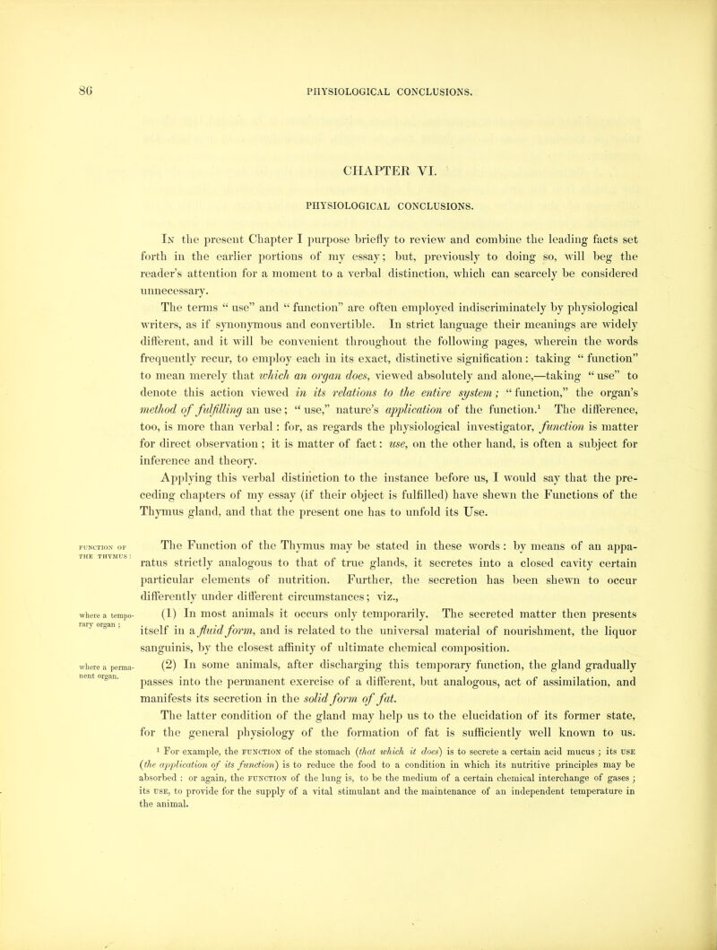 FUNCTION OF THE THYMUS: where a tempo- rary organ ; wliere a perma- nent organ. CHAPTER VI. PHYSIOLOGICAL CONCLUSIONS. In tlie present Chapter I purpose briefly to review and combine the leading facts set forth in the earlier portions of my essay; but, jireviously to doing so, Avill beg the reader’s attention for a moment to a verbal distinction, which can scarcely be considered unnecessary. The terms “ use” and “ function” are often employed indiscriminately by physiological writers, as if synonjmious and convertible. In strict language their meanings are widely dilFerent, and it will be convenient throughout the following pages, wherein the words frequently recur, to employ each in its exact, distinctive signification: taking “ function” to mean merely that ivhich an organ does, viewed absolutely and alone,—taking “ use” to denote this action vieAved in its relations to the entire system; “ function,” the organ’s method of fulfilling Qxi w^e“use,” nature’s application of the function.^ The difference, too, is more than verbal: for, as regards the physiological investigator, function is matter for direct observation; it is matter of fact: use, on the other hand, is often a subject for inference and theory. Applying this verbal distinction to the instance before us, I would say that the pre- ceding chapters of my essay (if their object is fulfilled) have shewn the Functions of the Thymus gland, and that the present one has to unfold its Use. The Function of the Thymus may be stated in these words : by means of an appa- ratus strictly analogous to that of true glands, it secretes into a closed cavity certain particular elements of nutrition. Further, the secretion has been shewn to occur differently under different circumstances; viz., (1) In most animals it occitrs only temporarily. The secreted matter then presents itself in a fitiid form, and is related to the universal material of nourishment, the liquor sanguinis, by the closest affinity of ultimate chemical composition. (2) In some animals, after discharging this temjmrary function, the gland gradually passes into the permanent exercise of a different, but analogous, act of assimilation, and manifests its secretion in the solid form of fat. The latter condition of the gland may helj:* us to the elucidation of its former state, for the general physiology of the formation of fat is sufficiently well known to us. 1 Foi' example, the function of the stomach {that which it does) is to secrete a certain acid mucus j its use {the application of its functioii) is to reduce the food to a condition in which its nutritive principles may be absorbed ; or again, the function of the lung is, to be the medium of a certain chemical interchange of gases ; its USE, to provide for the supply of a vital stimulant and the maintenance of an independent temperature in the animal.