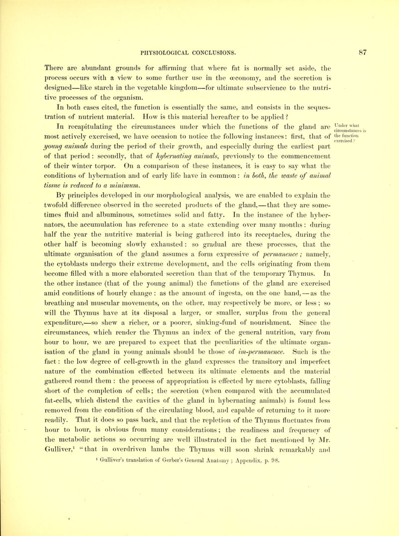 There are abundant grounds for affirming that Avliere fat is normally set aside, the ju'ocess occurs with a view to some further use in the mconomy, and the secretion is designed—like starch in the vegetable kingdom—for ultimate subservience to the nutri- tive processes of the organism. In both cases cited, the function is essentially the same, and consists in the seques- tration of nutrient material. How is this material hereafter to be applied ? In recapitulating the circumstances under which the functions of the gland are most actively exercised, we have occasion to notice the following instances; first, that of young animals during the period of their growth, and especially during the earliest part of that period : secondly, that of hybernating animals, previously to the commencement of their winter torpor. On a comparison of these instances, it is easy to say what the conditions of hybernation and of early life have in common: m both, the waste of animal tissue is reduced to a minimum. By principles developed in our morphological analysis, we are enabled to explain the twofold difference observed in the secreted products of the gland,—that they are some- times fluid and albuminous, sometimes solid and fatty. In the instance of the hyber- nators, the accumulation has reference to a state extending over many months : during half the year the nutritive material is being gathered into its receptacles, during the other half is becoming slowly exhausted : so gradual are these processes, that the ultimate organisation of the gland assumes a form expressive of permanence; namely, the cytoblasts undergo their extreme development, and the cells originating from them become filled with a more elaborated secretion than that of the temporary Thymus. In the other instance (that of the young animal) the functions of the gland are exercised amid conditions of hourly change : as the amount of ingesta, on the one hand, — as the breathing and muscular movements, on the other, may respectively be more, or less ; so will the Thymus have at its disposal a larger, or smaller, surplus from the general expenditure,—so shew a richer, or a poorer, sinking-fund of nourishment. Since the circumstances, which render the Thymus an index of the general nutrition, vary from hour to hour, we are prepared to expect that the peculiarities of the ultimate organ- isation of the gland in young animals should be those of im-permanence. Such is the fact: the low degree of cell-growth in the gland expresses the transitory and imperfect nature of the combination effected between its ultimate elements and the material gathered round them : the process of appropriation is effected by mere cytoblasts, falling short of the completion of cells; the secretion (when compared with the accumulated fat-cells, which distend the cavities of the gland in hybernating animals) is found less removed from the condition of the circulating blood, and capable of returning to it moiv readily. That it does so pass back, and that the repletion of the Thymus fluctuates from hour to hour, is obvious from many considerations; the readiness and frequency of the metabolic actions so occurring are well illustrated in the fact mentioned by Mr. Gulliver,^ “that in overdriven lambs the Thymus will soon shrink remarkably and 1 Gulliver’s translation of Gerber’s General Anatomy ; Appendix, p. 98. Under what circumstances is the function exercised 'i