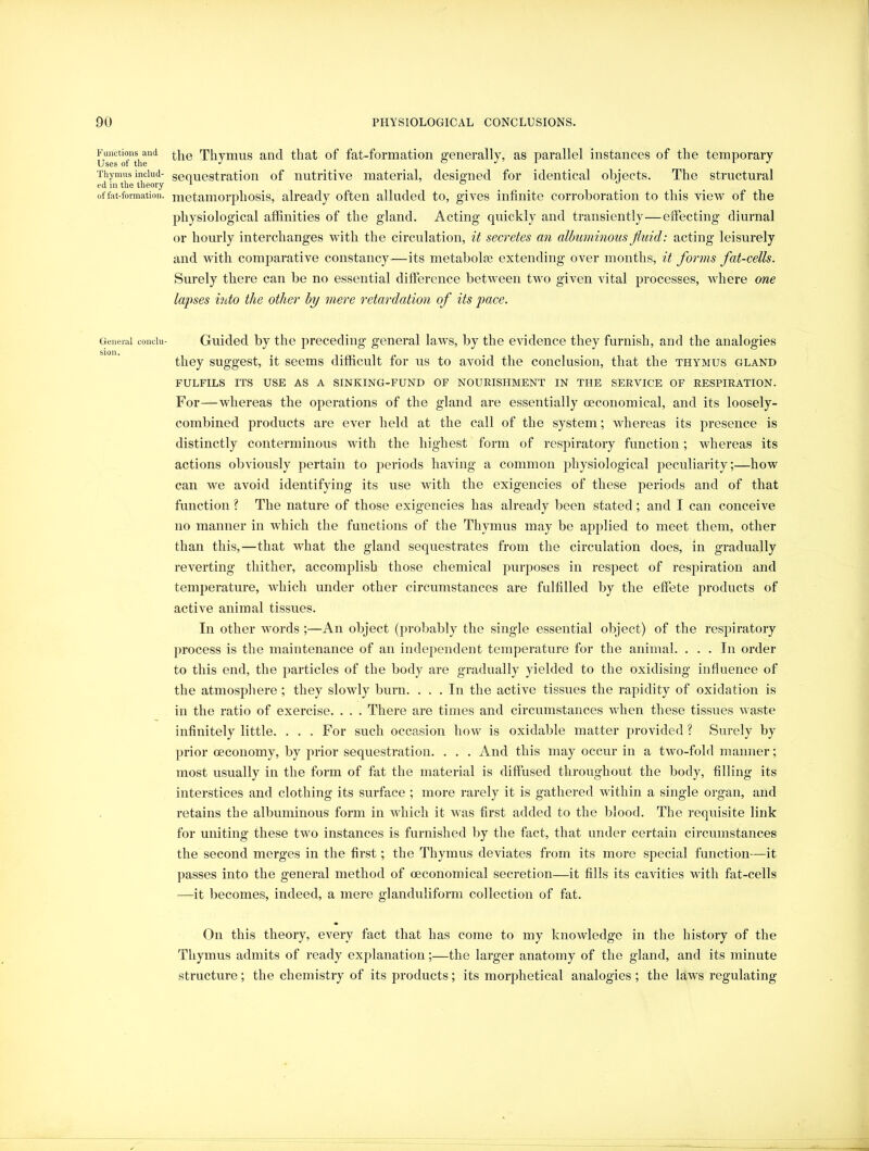 Functions and Uses of the Thymus includ- ed in the theory of fat-formation. General conclu- sion. the Thymus and that of fat-formation generally, as parallel instances of the temporary sequestration of nutritive material, designed for identical objects. The structural metamorphosis, already often alluded to, gives infinite corroboration to this view of the physiological affinities of the gland. Acting quickly and transiently—effecting diurnal or hourly interchanges with the circulation, it secretes an albuminous fluid: acting leisurely and with comparative constancy—its metaholse extending over months, it forms fat-cells. Surely there can be no essential difference between two given vital processes, where one lapses into the other bp mere retardation of its pace. Guided by the preceding general laws, by the evidence they furnish, and the analogies they suggest, it seems difficult for us to avoid the conclusion, that the thymus gland FULFILS ITS USE AS A SINKING-FUND OF NOURISHMENT IN THE SERVICE OF RESPIRATION. For—whereas the operations of the gland are essentially ceconomical, and its loosely- combined products are ever held at the call of the system; whereas its presence is distinctly conterminous with the highest form of respiratory function; whereas its actions obviously pertain to periods having a common physiological peculiarity;—how can we avoid identifying its use with the exigencies of these |ieriods and of that function ? The nature of those exigencies has already been stated; and I can conceive no manner in which the functions of the Thymus may be applied to meet them, other than this,—that what the gland sequestrates from the circulation does, in gradually reverting thither, accomplish those chemical purposes in respect of respiration and temperature, which under other circumstances are fulfilled by the effete products of active animal tissues. In other words ;—An object (probably the single essential object) of the respiratory process is the maintenance of an independent temperature for the animal. ... In order to this end, the particles of the body are gradually yielded to the oxidising influence of the atmospliere ; they slowly burn. ... In the active tissues the rapidity of oxidation is in the ratio of exercise. . . . There are times and circumstances when these tissues waste infinitely little. . . . For such occasion how is oxidable matter provided ? Surely by prior oeconomy, by prior sequestration. . . . And this may occur in a two-fold manner; most usually in the form of fat the material is diffused throughout the body, filling its interstices and clothing its surface ; more rarely it is gathered within a single organ, and retains the albuminous form in which it was first added to the blood. The requisite link for uniting these two instances is furnished by the fact, that under certain circumstances the second merges in the first; the Thymus deviates from its more special function—it passes into the general method of oeconomical secretion—it fills its cavities with fat-cells —it becomes, indeed, a mere glanduliform collection of fat. On this theory, every fact that has come to my knowledge in the history of the Thymus admits of ready explanation;—the larger anatomy of the gland, and its minute structure; the chemistry of its products; its morphetical analogies ; the laws regulating