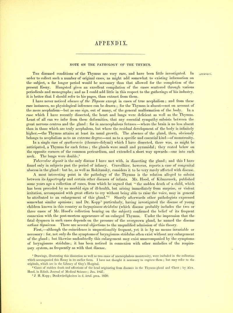 APPENDIX. NOTE ON THE PATHOLOGY OF THE THYMUS. The diseased conditions of the Thymus are very rare, and have been little investigated. In appendix. order to collect such a number of original cases, as might add somewhat to existing information on the subject, a far longer period would he necessary than that allowed for the completion of the present Essay. Haugsted gives an excellent compilation of the cases scattered through varimrs periodicals and monographs; and as I could add little in this respect to the gatherings of his industry, it is better that I should refer to his pages, than extract from them. 1 have never noticed absence of the Thymm except in cases of true acephalism ; and from these rare instances, no physiological inference can he drawn; for the Thymus is absent—not on account of the mere acephalism—but as one sign, out of many, of the general malformation of the body. In a case which I have recently dissected, the heart and lungs were deficient as well as the Thymus. Least of all can we infer from these deformities, that any essential sympathy subsists between the great nervous centres and the gland : for in anencephalous foetuses—where the brain is no less absent than in those which are truly acephalous, but where the residual development of the body is infinitely bigher,—the Tbymus attains at least its usual growth. The absence of the gland, then, obviously belongs to acephalism as to an extreme degree—not as to a specific and essential kind—of monstrosity. In a single case of synthoracia (thoraco-didymi) which I have dissected, there was, as might be anticipated, a Thymus for each foetus ; the glands were small and pyramidal; they rested below on the opposite corners of the common pericardium, and extended a short way upwards—one into each neck. The lungs were double.^ Tubercular deposit is tbe only disease I have met wltb, in dissecting tbe gland; and this I have found only in subjects past the period of infancy. Oruveilhier, however, reports a case of congenital abscess in the gland : but he, as well as Rokitansky, considers it to be very rarely affected with disease. A most interesting point in the pathology of the Thymus is the relation alleged to subsist between its hypertrophy and certain other diseases of infants. Mr. Hood, of Kilmarnock, published some years ago a collection of cases, from which he argued that “ the sudden death of a child, which has been preceded by no morbid sign of ill-health, but arising immediately from surprise, or violent irritation, accompanied with great efforts to cry without being able to raise the voice, may in general be attributed to an enlargement of this gland.” ^ Shortly afterwards other pathologists expressed somewhat similar opinions; and Hr. Kopp® particularly, having investigated tbe disease of young children known in this country as laryngismus stridulus (which disease probably includes the two or three cases of Mr. Hood’s collection bearing on the subject) confirmed tbe belief of its frequent connexion with the post-mortem appearance of an enlarged Thymus. Under the impression that the fatal dyspnoea in such cases depends on the pressure of the overgrown gland, he named the disease asthma thymicum. There are several objections to the unqualified admission of this theory. First,—although the coincidence is unquestionably frequent, yet it is by no means invariable or necessary : for, not only do the symptoms of laryngismus stridulus often exist without any enlargement of the gland ; but likewise undoubtedly this enlargement may exist unaccompanied by the symptoms of laryngismus stridulus; it has been noticed in connexion with other maladies of the respira- tory system, as frequently as with that disease. ' Drawings, illustrating this dissection as well as two cases of anencephalous monstrosity, were included in the collection which accompanied this Essay in its earlier form. I have not thought it necessary to engrave them ; hut may refer to the originals, which are in the Library of Guy’s Hospital. 2 Cases of sudden death and affections of the head originating from diseases in the Thymus-gland and Chest ; by Alex. Hood, in Edinb. Journal of Medical Science ; Jan. 1827. ^ J. H. Kopp ; Denkwiirdigkeiten in d. artzl. prax. 1830.