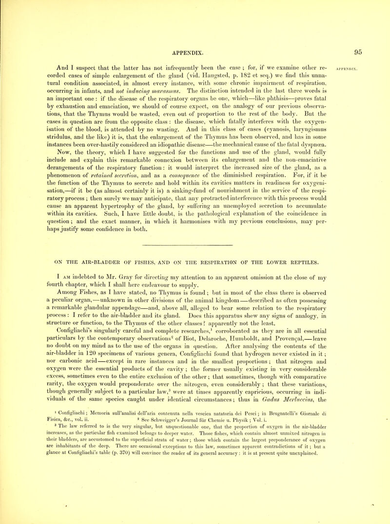 And I suspect that the latter has not infrequently been the case ; for, if we examine other re- corded cases of simple enlargement of the gland (vid. Haugsted, p. 182 et seq.) we find this unna- tural condition associated, in almost every instance, with some chronic impairment of respiration, occurring in infants, and not inducing marasmus. The distinction intended in the last three words is an important one : if the disease of the respiratory organs be one, which—like phthisis—proves fatal by exhaustion and emaciation, we should of course expect, on the analogy of our previous observa- tions, that the Thymus would be wasted, even out of j^roportion to the rest of the body. But the cases in question are from the opposite class : the disease, which fatally interferes with the oxygen- isation of the blood, is attended by no wasting. And in this class of cases (cyanosis, laryngismus stridulus, and the like) it is, that the enlargement of the Thymus has been observed, and has in some instances been over-hastily considered an idiopathic disease—the mechanical cause of the fatal dyspnoea. Now, the theory, which I have suggested for the functions and use of the gland, would fully include and explain this remarkable connexion between its enlargement and the non-emaciative derangements of the respiratory function: it would interpret the increased size of the gland, as a phenomenon of retained secretion., and as a consequence of the diminished respiration. For, if it be the function of the Thymus to secrete and hold within its cavities matters in readiness for oxygeni- satlon,—if it be (as almost certainly it is) a sinking-fund of nourishment in the service of the respi- ratory process ; then surely we may anticipate, that any protracted interference with this process would cause an apparent hypertrophy of the gland, by suffering an unemployed secretion to accumulate within its cavities. Such, I have little doubt, is the pathological explanation of the coincidence in question; and the exact manner, in which it harmonises with my previous conclusions, may per- haps justify some confidence in both. ON THE AIR-BLADDER OF FISHES, AND ON THE RESPIRATION OF THE LOWER REPTILES. I AM indebted to Mr. Gi’ay for directing my attention to an apparent omission at the close of my fourth chapter, which I shall here endeavour to supply. Among Fishes, as I have stated, no Thymus is found; but in most of the class there is observed a peculiar organ,—unknown in other divisions of the animal kingdom — described as often possessing a remarkable glandular appendage—and, above all, alleged to bear some relation to the respiratory process : I refer to the air-bladder and its gland. Does this apparatus shew any signs of analogy, in structure or function, to the Thymus of the other classes? apparently not the least. Configliachi’s singularly careful and com2)lete researches,’ corroborated as they are in all essential 2)articulars by the contemporary observations* of Biot, Delaroche, Humboldt, and ProveiKj'al,—leave no doubt on my mind as to the use of the organs in question. After analysing the contents of the air-bladder in 120 si^ecimens of various genera, Configliachi found that hydrogen never existed in it; nor carbonic acid—except in rare instances and in the smallest j^rojiortions ; that nitrogen and oxygen were the essential products of the cavity ; the former usually existing in very considerable excess, sometimes even to the entire exclusion of the other; that sometimes, though with comparative rarity, the oxygen would preponderate over the nitrogen, even considerably ; that these variations, though generally subject to a particular law,® were at times ajjparently capricious, occurring in indi- viduals of the same species caught under identical circumstances; thus in Gadus Merluccms., the ‘ Configliachi ; Memoria sull’analisi dell’aria eontenuta nella vescica natatoria dci Pesci; in Bmgnatelli’s Giornale di Fisica, &c., vol. ii. “ See Schweigger’s Journal fiir Chemie u. Physik ; Vol. i. 3 The law referred to is the very singular, but unquestionable one, that the proportion of oxygen in the air-bladder increases, as the particular fish examined belongs to deeper water. Those fishes, which contain almost unmixed nitrogen in their bladders, are accustomed to the superficial strata of water ; those which contain the largest preponderance of oxygen are inhabitants of the deep. There are occasional exceptions to this law, sometimes apparent contradictions of it; but a glance at Configliachi’s table (p. 370) will convince the reader of its general accuracy : it is at present quite unexplained.