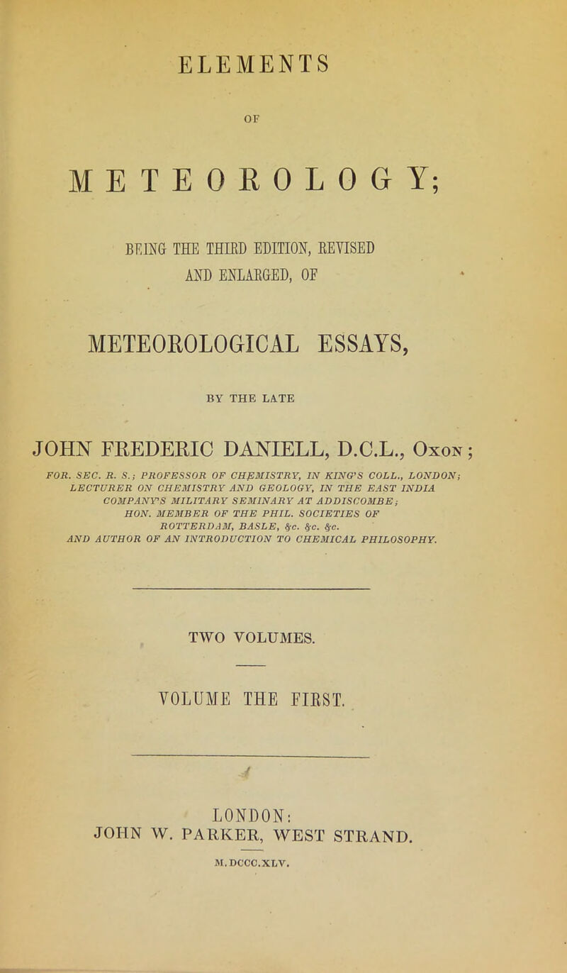 ELEMENTS OF METEOROLOGY; BEING THE THIRD EDITION, REVISED AND ENLARGED, OF METEOROLOGICAL ESSAYS, BY THE LATE JOHN FREDERIC DANIELL, D.C.L., Oxox FOR. SEC. R. S.; PROFESSOR OF CHEMISTRY, IN KING’S COLL., LONDON; LECTURER ON CHEMISTRY AND GEOLOGY, IN THE EAST INDIA COMPANY'S MILITARY SEMINARY AT ADDISCOMBE; HON. MEMBER OF THE PHIL. SOCIETIES OF ROTTERDAM, BASLE, f{C. §e. &c. AND AUTHOR OF AN INTRODUCTION TO CHEMICAL PHILOSOPHY. TWO VOLUMES. VOLUME THE FIRST. LONDON: JOHN W. PARKER, WEST STRAND. M.DCCC.XLV.