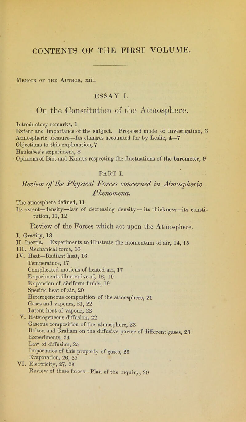 CONTENTS OF THE FIRST VOLUME. Memoir of the Author, xiii. ESSAY I. On the Constitution of the Atmosphere. Introductory remarks, 1 Extent and importance of the subject. Proposed mode of investigation, 3 Atmospheric pressure—Its changes accounted for by Leslie, 4—7 Objections to this explanation, 7 Hauksbee’s experiment, 8 Opinions of Biot and Karntz respecting the fluctuations of the barometer, 9 PART I. Review of the Physical Forces concerned in Atmospheric Phenomena. The atmosphere defined, 11 Its extent—density—law of decreasing density— its thickness—its consti- tution, 11, 12 Review of the Forces which act upon the Atmosphere. I. Gravity, 13 II. Inertia. Experiments to illustrate the momentum of air, 14, 15 III. Mechanical force, 16 IV. Heat—Radiant heat, 16 Temperature, 17 Complicated motions of heated air, 17 Experiments illustrative of, 18, 19 Expansion of aeriform fluids, 19 Specific heat of air, 20 Heterogeneous composition of the atmosphere, 21 Gases and vapours, 21, 22 Latent heat of vapour, 22 V. Heterogeneous diffusion, 22 Gaseous composition of the atmosphere, 23 Dalton and Graham on the diffusive power of different gases, 23 Experiments, 24 Law of diffusion, 25 Importance of this property of gases, 25 Evaporation, 26, 27 VI. Electricity, 27, 28 Review of these forces—Plan of the inquiry, 29