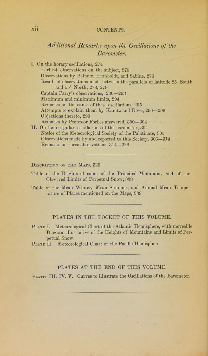 Additional Remarks upon the Oscillations of the Barometer. I. On the horary oscillations, 274 Earliest observations on the subject, 275 Observations by Balfour, Humboldt, and Sabine, 276 Result of observations made between the parallels of latitude 25° South and 55° North, 278, 279 Captain Parry’s observations, 280—293 Maximum and minimum limits, 294 Remarks on the cause of these oscillations, 295 Attempts to explain them by Kamtz and Dove, 296—298 Objections thereto, 299 Remarks by Professor Forbes answered, 300—304 II. On the irregular oscillations of the barometer, 304 Notice of the Meteorological Society of the Palatinate, 305 Observations made by and reported to this Society, 306—314 Remarks on these observations, 314—328 Description of the Maps, 329 Table of the Heights of some of the Principal Mountains, and of the Observed Limits of Perpetual Snow, 338 Table of the Mean Winter, Mean Summer, and Annual Mean Tempe- rature of Places mentioned on the Maps, 339 PLATES IN THE POCKET OF THIS VOLUME. Plate I. Meteorological Chart of the Atlantic Hemisphere, with moveable Diagram illustrative of the Heights of Mountains and Limits of Per- petual Snow. Plate II. Meteorological Chart of the Pacific Hemisphere. PLATES AT THE END OF THIS VOLUME. Plates III. IV. V. Curves to illustrate the Oscillations of the Barometer.