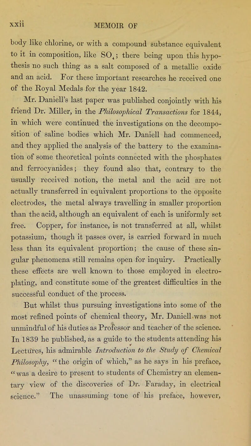 body like chlorine, or with a compound substance equivalent to it in composition, like SO^; there being upon this hypo- thesis no such thing as a salt composed of a metallic oxide and an acid. For these important researches he received one of the Royal Medals for the year 1842. Mr. Daniell’s last paper was published conjointly with his friend Dr. Miller, in the Philosophical Transactions for 1844, in which were continued the investigations on the decompo- sition of saline bodies which Mr. Daniell had commenced, and they applied the analysis of the battery to the examina- tion of some theoretical points connected with the phosphates and ferrocyanides; they found also that, contrary to the usually received notion, the metal and the acid are not actually transferred in equivalent proportions to the opposite electrodes, the metal always travelling in smaller proportion than the acid, although an equivalent of each is uniformly set free. Copper, for instance, is not transferred at all, whilst potassium, though it passes over, is carried forward in much less than its equivalent proportion; the cause of these sin- gular phenomena still remains open for inquiry. Practically these effects are well known to those employed in electro- plating, and constitute some of the greatest difficulties in the successful conduct of the process. But whilst thus pursuing investigations into some of the most refined points of chemical theory, Mr. Daniell was not unmindful of his duties as Professor and teacher of the science. In 1839 he published, as a guide to the students attending his Lectures, his admirable Introduction to the Study of Chemical Philosophy, “ the origin of which,” as he says in his preface, “ was a desire to present to students of Chemistry an elemen- tary view of the discoveries of Dr. Faraday, in electrical science.” The unassuming tone of his preface, however,