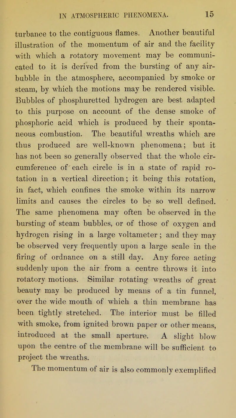 turbance to tlie contiguous flames. Another beautiful illustration of the momentum of air and the facility with which a rotatory movement may be communi- cated to it is derived from the bursting of any air- bubble in the atmosphere, accompanied by smoke or steam, by which the motions may be rendered visible. Bubbles of phosphuretted hydrogen are best adapted to this purpose on account of the dense smoke of phosphoric acid which is produced by their sponta- neous combustion. The beautiful wreaths which are thus produced are well-known phenomena; but it has not been so generally observed that the whole cir- cumference of each circle is in a state of rapid ro- tation in a vertical direction; it being this rotation, in fact, which confines the smoke within its narrow limits and causes the circles to be so well defined. The same phenomena may often be observed in the bursting of steam bubbles, or of those of oxygen and hydrogen rising in a large voltameter; and they may be observed very frequently upon a large scale in the firing of ordnance on a still day. Any force acting suddenly upon the air from a centre throws it into rotatory motions. Similar rotating wreaths of great beauty may be produced by means of a tin funnel, over the wide mouth of which a thin membrane has been tightly stretched. The interior must be filled with smoke, from ignited brown paper or other means, introduced at the small aperture. A slight blow upon the centre of the membrane will be sufficient to project the wreaths. The momentum of air is also commonly exemplified