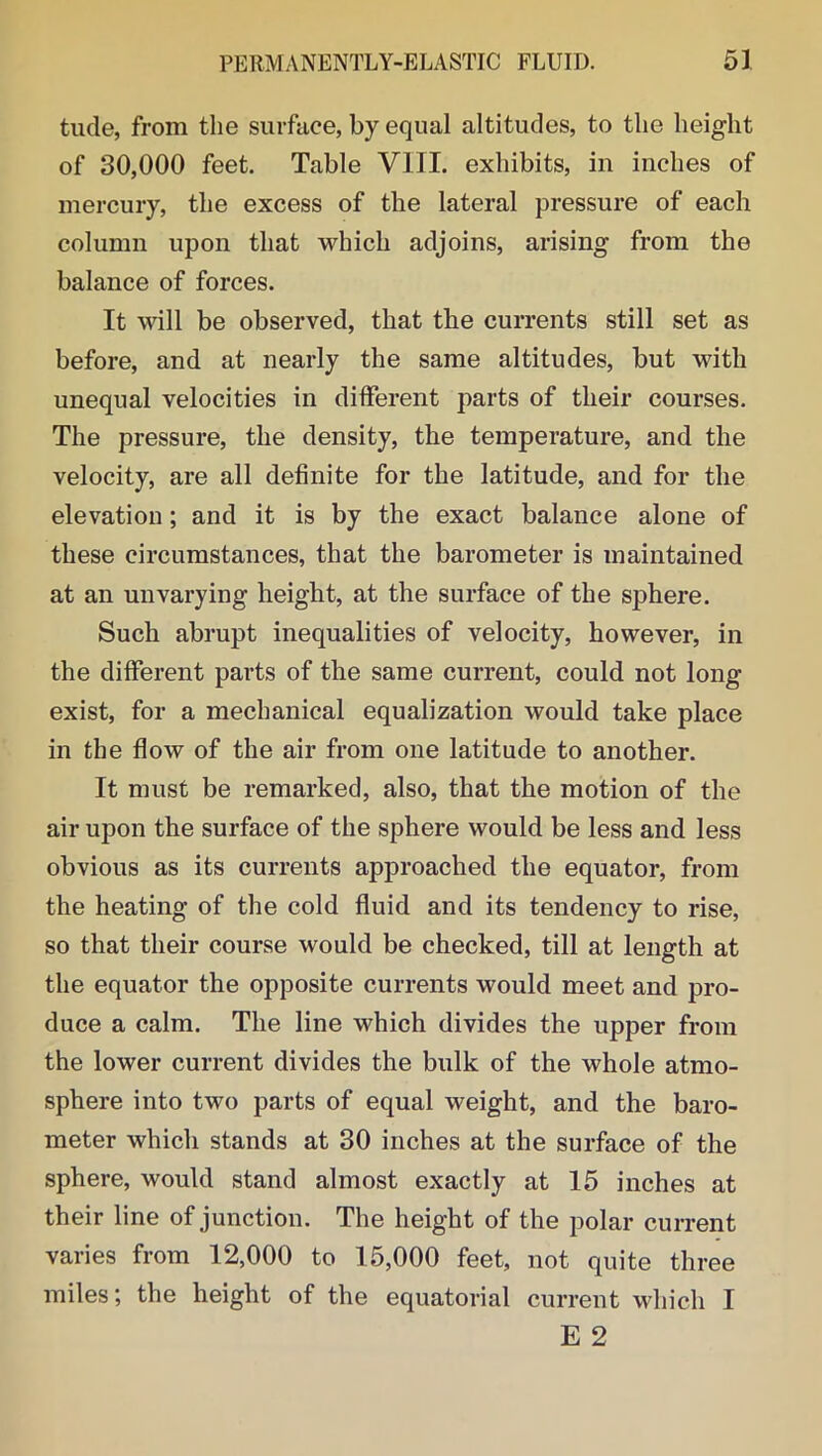 tude, from the surface, by equal altitudes, to the height of 30,000 feet. Table VIII. exhibits, in inches of mercury, the excess of the lateral pressure of each column upon that which adjoins, arising from the balance of forces. It will be observed, that the currents still set as before, and at nearly the same altitudes, but with unequal velocities in different parts of their courses. The pressure, the density, the temperature, and the velocity, are all definite for the latitude, and for the elevation; and it is by the exact balance alone of these circumstances, that the barometer is maintained at an unvarying height, at the surface of the sphere. Such abrupt inequalities of velocity, however, in the different parts of the same current, could not long exist, for a mechanical equalization would take place in the flow of the air from one latitude to another. It must be remarked, also, that the motion of the air upon the surface of the sphere would be less and less obvious as its currents approached the equator, from the heating of the cold fluid and its tendency to rise, so that their course would be checked, till at length at the equator the opposite currents would meet and pro- duce a calm. The line which divides the upper from the lower current divides the bulk of the whole atmo- sphere into two parts of equal weight, and the baro- meter which stands at 30 inches at the surface of the sphere, would stand almost exactly at 15 inches at their line of junction. The height of the polar current varies from 12,000 to 15,000 feet, not quite three miles; the height of the equatorial current which I E 2