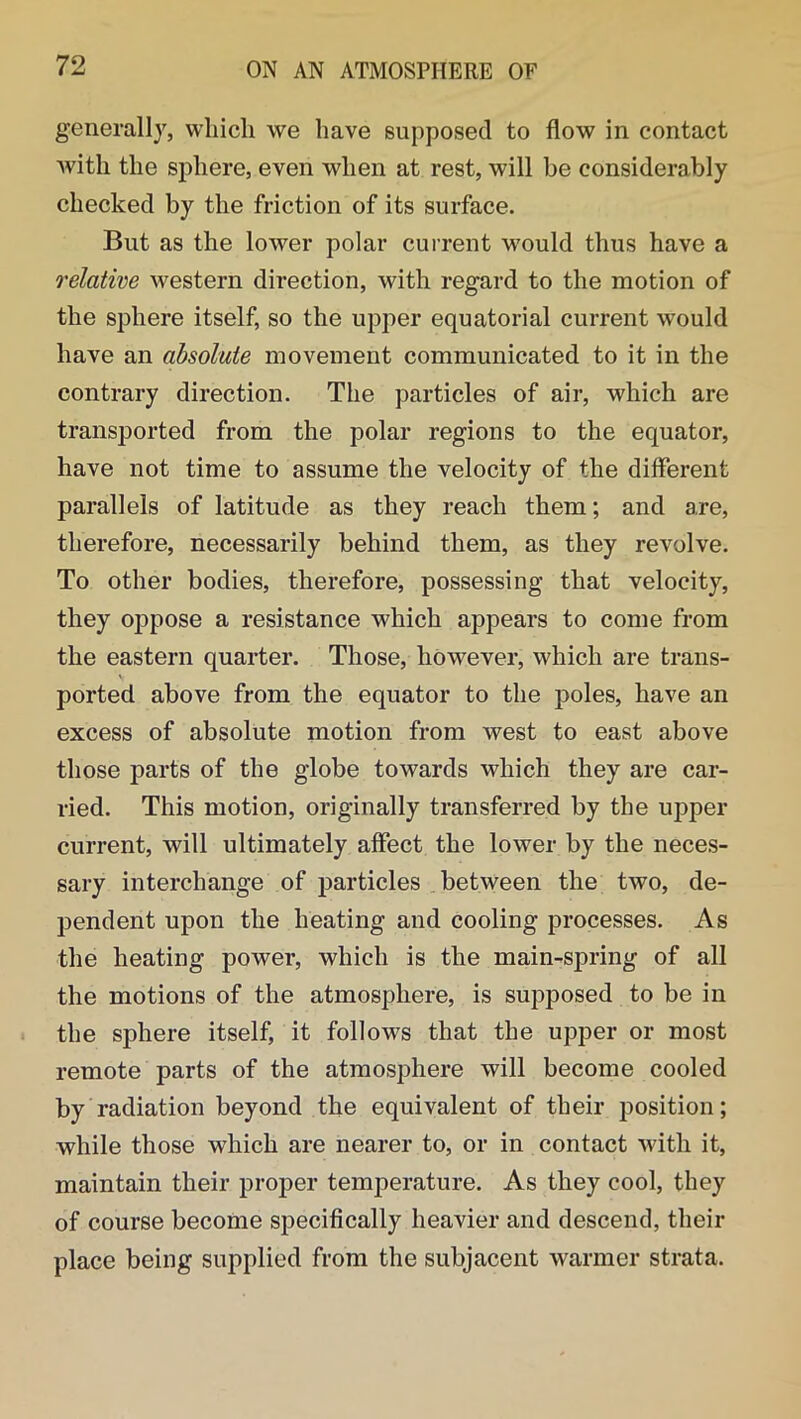 generally, which we have supposed to flow in contact with the sphere, even when at rest, will be considerably checked by the friction of its surface. But as the lower polar current would thus have a relative western direction, with regard to the motion of the sphere itself, so the upper equatorial current would have an absolute movement communicated to it in the contrary direction. The particles of air, which are transported from the polar regions to the equator, have not time to assume the velocity of the different parallels of latitude as they reach them; and are, therefore, necessarily behind them, as they revolve. To other bodies, therefore, possessing that velocity, they oppose a resistance which appears to come from the eastern quarter. Those, however, which are trans- ported above from the equator to the poles, have an excess of absolute motion from west to east above those parts of the globe towards which they are car- ried. This motion, originally transferred by the upper current, will ultimately affect the lower by the neces- sary interchange of particles between the two, de- pendent upon the heating and cooling processes. As the heating power, which is the main-spring of all the motions of the atmosphere, is supposed to be in the sphere itself, it follows that the upper or most remote parts of the atmosphere will become cooled by radiation beyond the equivalent of their position; while those which are nearer to, or in contact with it, maintain their proper temperature. As they cool, they of course become specifically heavier and descend, their place being supplied from the subjacent warmer strata.