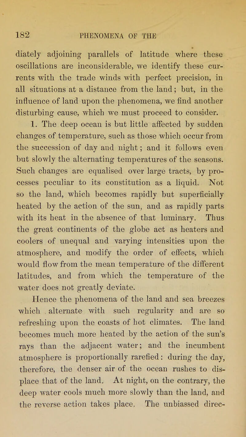 diately adjoining parallels of latitude where these oscillations are inconsiderable, we identify these cur- rents with the trade winds with perfect precision, in all situations at a distance from the land; but, in the influence of land upon the phenomena, we find another disturbing cause, which we must proceed to consider. 1. The deep ocean is but little affected by sudden changes of temperature, such as those which occur from the succession of day and night; and it follows even but slowly the alternating temperatures of the seasons. Such changes are equalised over large tracts, by pro- cesses peculiar to its constitution as a liquid.. Not so the land, which becomes rapidly but superficially heated by the action of the sun, and as rapidly parts with its heat in the absence of that luminary. Thus the great continents of the globe act as heaters and coolers of unequal and varying intensities upon the atmosphere, and modify the order of effects, which would flow from the mean temperature of the different latitudes, and from which the temperature of the water does not greatly deviate. Hence the phenomena of the land and sea breezes which alternate with such regularity and are so refreshing upon the coasts of hot climates. The land becomes much more heated by the action of the sun’s rays than the adjacent water; and the incumbent atmosphere is proportionally rarefied: during the day, therefore, the denser air of the ocean rushes to dis- place that of the land. At night, on the contrary, the deep water cools much more slowly than the land, and the reverse action takes place. The unbiassed direc-