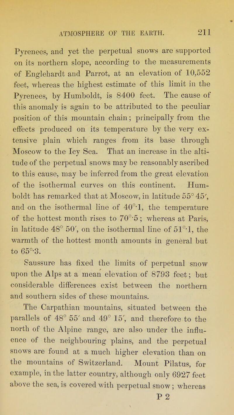 Pyrenees, and yet the perpetual snows are supported on its northern slope, according to the measurements of Englehardt and Parrot, at an elevation of 10,552 feet, whereas the highest estimate of this limit in the Pyrenees, by Humboldt, is 8400 feet. The cause of this anomaly is again to be attributed to the peculiar position of this mountain chain; principally from the effects produced on its temperature by the very ex- tensive plain which ranges from its base through Moscow to the Icy Sea. That an increase in the alti- tude of the perpetual snows may be reasonably ascribed to this cause, may be inferred from the great elevation of the isothermal curves on this continent. Hum- boldt has remarked that at Moscow, in latitude 55° 45', and on the isothermal line of 40o,l, the temperature of the hottest month rises to 70o,5; whereas at Paris, in latitude 48° 50', on the isothermal line of 51°T, the warmth of the hottest month amounts in general but to 650,3. Saussure has fixed the limits of perpetual snow upon the Alps at a mean elevation of 8793 feet; but considerable differences exist between the northern and southern sides of these mountains. The Carpathian mountains, situated between the parallels of 48° 55' and 49° 15', and therefore to the north of the Alpine range, are also under the influ- ence of the neighbouring plains, and the perpetual snows are found at a much higher elevation than on the mountains of Switzerland. Mount Pilatus, for example, in the latter country, although only 6927 feet above the sea,is covered with perpetual snow; whereas P 2