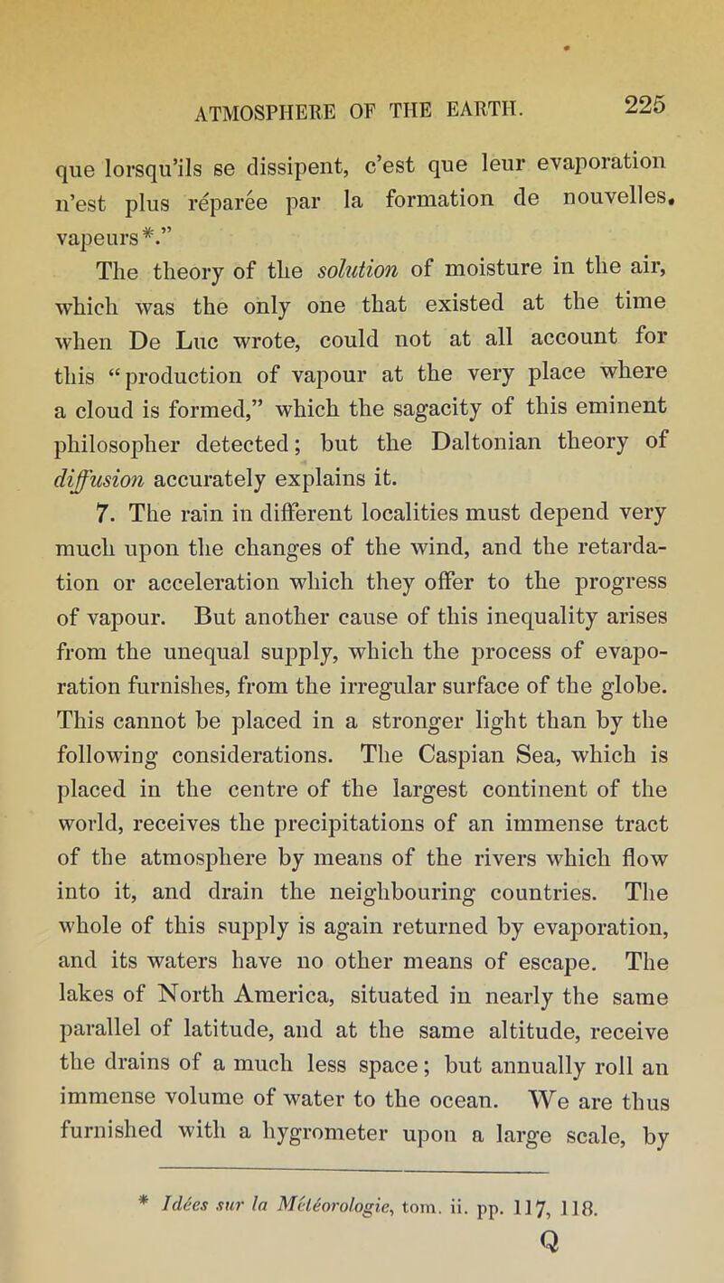 que lorsqu’ils se dissipent, c’est que leur evaporation n’est plus reparee par la formation de nouyelles. vapeurs#.” The theory of the solution of moisture in the air, which was the only one that existed at the time when De Luc wrote, could not at all account for this “production of vapour at the very place where a cloud is formed,” which the sagacity of this eminent philosopher detected; but the Daltonian theory of diffusion accurately explains it. 7. The rain in different localities must depend very much upon the changes of the wind, and the retarda- tion or acceleration which they offer to the progress of vapour. But another cause of this inequality arises from the unequal supply, which the process of evapo- ration furnishes, from the irregular surface of the globe. This cannot be placed in a stronger light than by the following considerations. The Caspian Sea, which is placed in the centre of the largest continent of the world, receives the precipitations of an immense tract of the atmosphere by means of the rivers which flow into it, and drain the neighbouring countries. The whole of this supply is again returned by evaporation, and its waters have no other means of escape. The lakes of North America, situated in nearly the same parallel of latitude, and at the same altitude, receive the drains of a much less space; but annually roll an immense volume of water to the ocean. We are thus furnished with a hygrometer upon a large scale, by * I dees stir In Mcleorologie, tom. ii. pp. 117, 110. Q