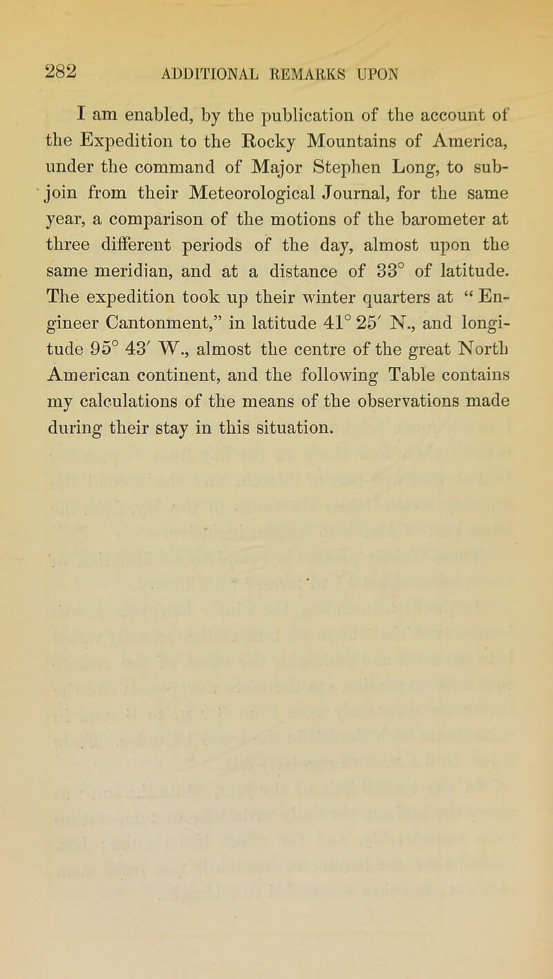 I am enabled, by the publication of the account of the Expedition to the Rocky Mountains of America, under the command of Major Stephen Long, to sub- join from their Meteorological Journal, for the same year, a comparison of the motions of the barometer at three different periods of the day, almost upon the same meridian, and at a distance of 33° of latitude. The expedition took up their winter quarters at “ En- gineer Cantonment,” in latitude 41° 25' N., and longi- tude 95° 43' W., almost the centre of the great North American continent, and the following Table contains my calculations of the means of the observations made during their stay in this situation.