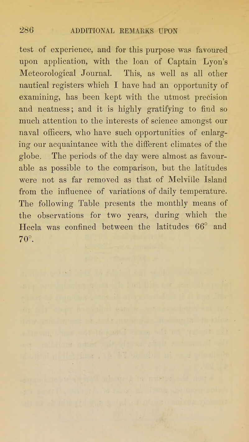 test of experience, and for this purpose was favoured upon application, with the loan of Captain Lyon’s Meteorological Journal. This, as well as all other nautical registers which I have had an opportunity of examining, has been kept with the utmost precision and neatness; and it is highly gratifying to find so much attention to the interests of science amongst our naval officers, who have such opportunities of enlarg- ing our acquaintance with the different climates of the globe. The periods of the day were almost as favour- able as possible to the comparison, but the latitudes were not as far removed as that of Melville Island from the influence of variations of daily temperature. The following Table presents the monthly means of the observations for two years, during which the Hecla was confined between the latitudes 66° and 70°.