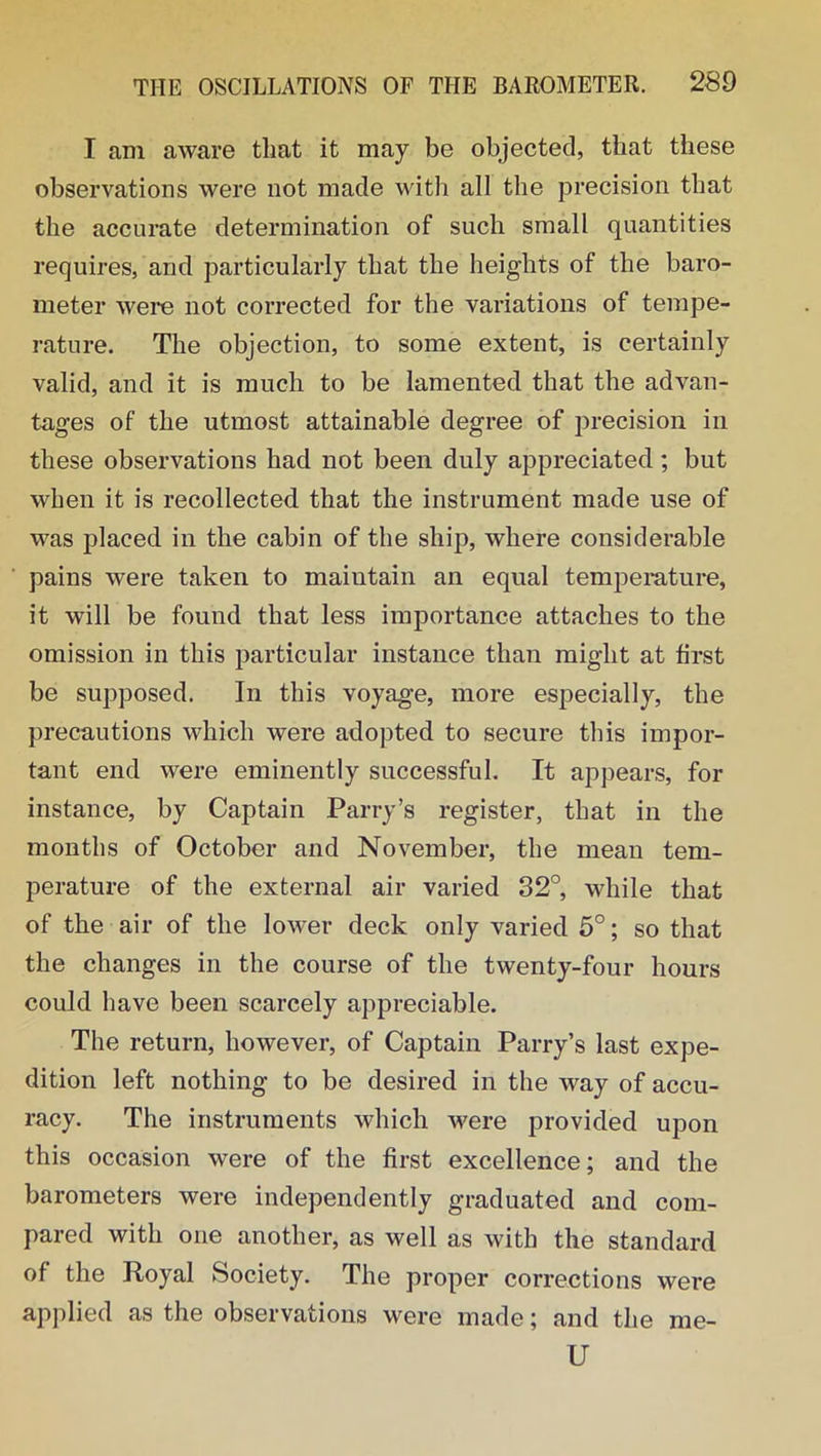 I am aware that it may be objected, that these observations were not made with all the precision that the accurate determination of such small quantities requires, and particularly that the heights of the baro- meter were not corrected for the variations of tempe- rature. The objection, to some extent, is certainly valid, and it is much to be lamented that the advan- tages of the utmost attainable degree of precision in these observations had not been duly appreciated ; but when it is recollected that the instrument made use of was placed in the cabin of the ship, where considerable pains were taken to maintain an equal temperature, it will be found that less importance attaches to the omission in this particular instance than might at first be supposed. In this voyage, more especially, the precautions which were adopted to secure this impor- tant end were eminently successful. It appears, for instance, by Captain Parry’s register, that in the months of October and November, the mean tem- perature of the external air varied 32°, while that of the air of the lower deck only varied 5°; so that the changes in the course of the twenty-four hours could have been scarcely appreciable. The return, however, of Captain Parry’s last expe- dition left nothing to be desired in the way of accu- racy. The instruments which were provided upon this occasion were of the first excellence; and the barometers were independently graduated and com- pared with one another, as well as with the standard of the Royal Society. The proper corrections were applied as the observations were made; and the U me-