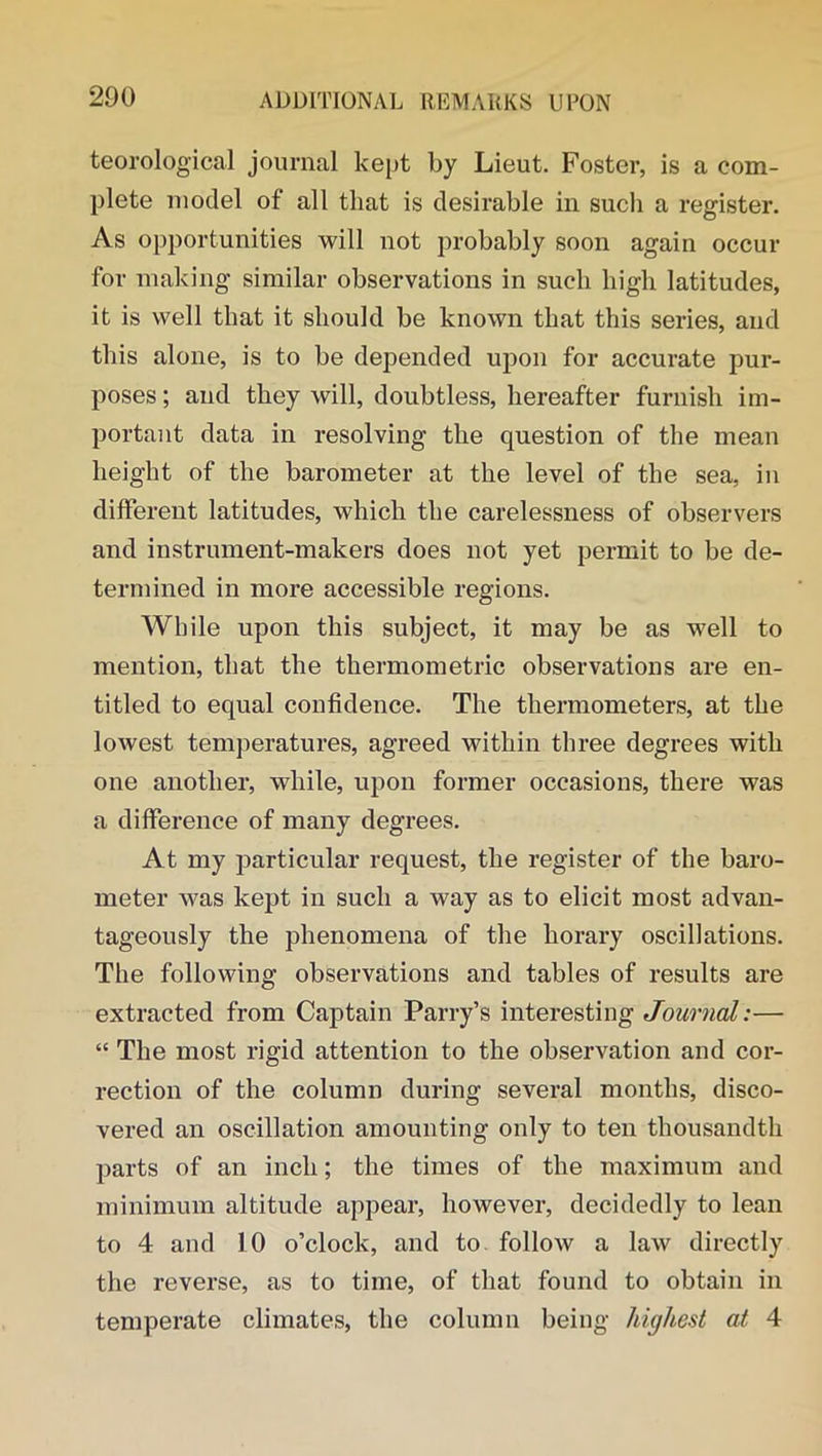 teorological journal kept by Lieut. Foster, is a com- plete model of all that is desirable in such a register. As opportunities will not probably soon again occur for making similar observations in such high latitudes, it is well that it should be known that this series, and this alone, is to be depended upon for accurate pur- poses ; and they will, doubtless, hereafter furnish im- portant data in resolving the question of the mean height of the barometer at the level of the sea, in different latitudes, which the carelessness of observers and instrument-makers does not yet permit to be de- termined in more accessible regions. While upon this subject, it may be as well to mention, that the thermometric observations are en- titled to equal confidence. The thermometers, at the lowest temperatures, agreed within three degrees with one another, while, upon former occasions, there was a difference of many degrees. At my particular request, the register of the baro- meter was kept in such a way as to elicit most advan- tageously the phenomena of the horary oscillations. The following observations and tables of results are extracted from Captain Parry’s interesting Journal:— “ The most rigid attention to the observation and cor- rection of the column during several months, disco- vered an oscillation amounting only to ten thousandth parts of an inch; the times of the maximum and minimum altitude appear, however, decidedly to lean to 4 and 10 o’clock, and to follow a law directly the reverse, as to time, of that found to obtain in temperate climates, the column being highest at 4
