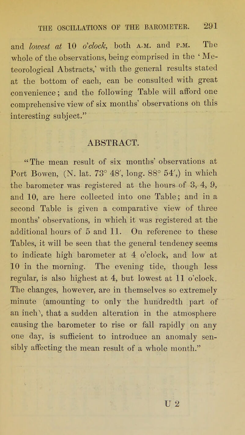 and lowest at 10 o'clock, both a.m. and p.m. The whole of the observations, being comprised in the ‘ Me- teorological Abstracts,’ with the general results stated at the bottom of each, can be consulted with great convenience; and the following Table will afford one comprehensive view of six months’ observations oh this interesting subject.” ABSTRACT. “The mean result of six months’ observations at Port Bowen, (N. lat. 73° 48', long. 88° 54',) in which the barometer was registered at the hours of 3, 4, 9, and 10, are here collected into one Table; and in a second Table is given a comparative view of three months’ observations, in which it was registered at the additional hours of 5 and 11. On reference to these Tables, it will be seen that the general tendency seems to indicate high barometer at 4 o’clock, and low at 10 in the morning. The evening tide, though less regular, is also highest at 4, but lowest at 11 o’clock. The changes, however, are in themselves so extremely minute (amounting to only the hundredth part of an inch'', that a sudden alteration in the atmosphere causing the barometer to rise or fall rapidly on any one day, is sufficient to introduce an anomaly sen- sibly affecting the mean result of a whole month.”