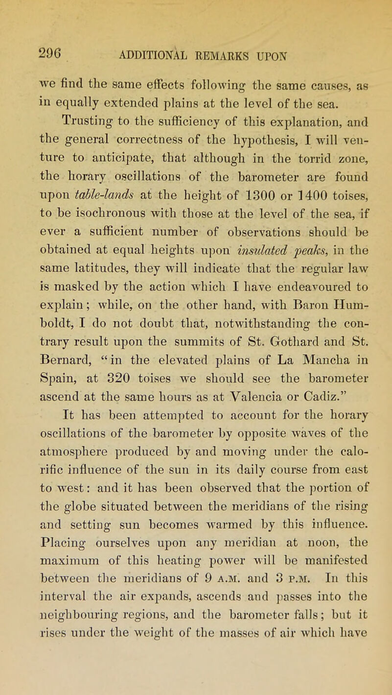 we find the same effects following the same causes, as in equally extended plains at the level of the sea. Trusting to the sufficiency of this explanation, and the general correctness of the hypothesis, I will ven- ture to anticipate, that although in the torrid zone, the horary oscillations of the barometer are found upon table-lands at the height of 1300 or 1400 toises, to be isochronous with those at the level of the sea, if ever a sufficient number of observations should be obtained at equal heights upon insulated peaks, in the same latitudes, they will indicate that the regular law is masked by the action which I have endeavoured to explain; while, on the other hand, with Baron Hum- boldt, I do not doubt that, notwithstanding the con- trary result upon the summits of St. Gothard and St. Bernard, “ in the elevated plains of La Mancha in Spain, at 320 toises we should see the barometer ascend at the same hours as at Valencia or Cadiz.” It has been attempted to account for the horary oscillations of the barometer by opposite waves of the atmosphere produced by and moving under the calo- rific influence of the sun in its daily course from east to west: and it has been observed that the portion of the globe situated between the meridians of the rising and setting sun becomes warmed by this influence. Placing ourselves upon any meridian at noon, the maximum of this heating power will be manifested between the meridians of 9 a.m. and 3 p.m. In this interval the air expands, ascends and passes into the neighbouring regions, and the barometer falls; but it rises under the weight of the masses of air which have