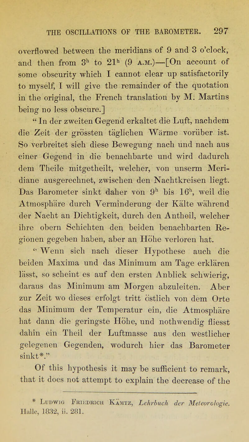 overflowed between tlie meridians of 9 and 3 o’clock, and then from 3h to 21h (9 a.m.)—[On account of some obscurity which I cannot clear up satisfactorily to myself, I will give the remainder of the quotation in the original, the French translation by M. Martins being no less obscure.] “ In der zweiten Gegend erkaltet die Luft, nachdem die Zeit der grossten taglichen Warme voriiber ist. So verbreitet sich diese Bewegung nach und nacli aus einer Gegend in die benachbarte und wird dadurch dem Theile mitgetheilt, welcher, von unserm Meri- diane ausgerechnet, zwischen den Nachtkreisen liegt. Das Barometer sinkt daher von 9h bis 16h, weil die Atmosphare durch Verminderung der Kalte wahrend der Nacht an Dichtigkeit, durch den A nth oil, welcher ihre obern Schichten den beiden benaclibarten Re- gionen gegeben haben, aber an Hohe verloren hat. “ Wenn sich nach dieser Hypothese auch die beiden Maxima und das Minimum am Tag;e erklaren lasst, so scheint es auf den ersten Anblick scliwierisr, daraus das Minimum am Morgen abzuleiten. Aber zur Zeit wo dieses erfolgt tritt ostlich von dem Orte das Minimum der Temperatur ein, die Atmosphare hat dann die geringste Ilohe, und nothwendig fliesst dahin ein Theil der Luftmasse aus den westlicher gelegenen Gegenden, wrodurch liier das Barometer sinkt*.” Of this hypothesis it may be sufficient to remark, that it does not attempt to explain the decrease of the * Ludwig Frikdrich Kamtz, Lehrbuch cler Meteorologie. Ilalle, 18.32, ii. 281.