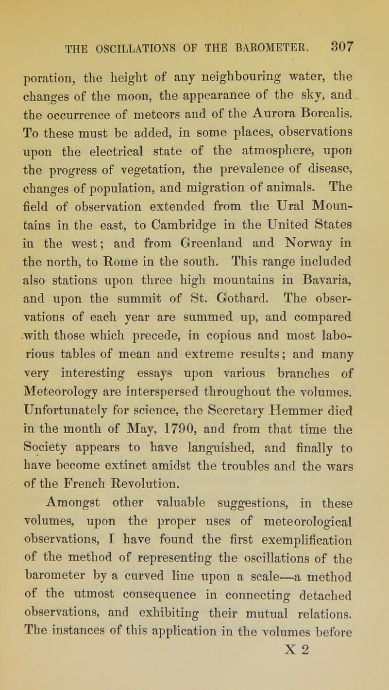 poration, the height of any neighbouring water, the changes of the moon, the appearance of the sky, and the occurrence of meteors and of the Aurora Borealis. To these must be added, in some places, observations upon the electrical state of the atmosphere, upon the progress of vegetation, the prevalence of disease, changes of population, and migration of animals. The field of observation extended from the Ural Moun- tains in the east, to Cambridge in the United States in the west; and from Greenland and Norway in the north, to Rome in the south. This range included also stations upon three high mountains in Bavaria, and upon the summit of St. Gothard. The obser- vations of each year are summed up, and compared .with those which precede, in copious and most labo- rious tables of mean and extreme results; and many very interesting essays upon various branches of Meteorology are interspersed throughout the volumes. Unfortunately for science, the Secretary Hemmer died in the month of May, 1790, and from that time the Society appears to have languished, and finally to have become extinct amidst the troubles and the wars of the French Revolution. Amongst other valuable suggestions, in these volumes, upon the proper uses of meteorological observations, I have found the first exemplification of the method of representing the oscillations of the barometer by a curved line upon a scale—a method of the utmost consequence in connecting detached observations, and exhibiting their mutual relations. The instances of this application in the volumes before X 2