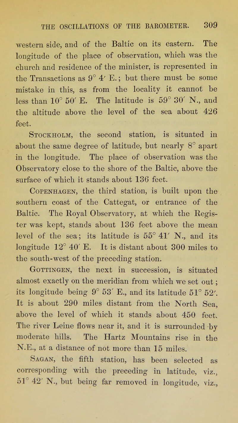 western side, and of the Baltic on its eastern. The longitude of the place of observation, which was the church and residence of the minister, is represented in the Transactions as 9° 4' E.; but there must be some mistake in this, as from the locality it cannot be less than 10° 50' E. The latitude is 59° 30' N., and the altitude above the level of the sea about 426 feet. Stockholm, the second station, is situated in about the same degree of latitude, but nearly 8° apart in the longitude. The place of observation was the Observatory close to the shore of the Baltic, above the surface of which it stands about 136 feet. Copenhagen, the third station, is built upon the southern coast of the Cattegat, or entrance of the Baltic. The Royal Observatory, at which the Regis- ter was kept, stands about 136 feet above the mean level of the sea; its latitude is 55° 41' N., and its longitude 12° 40' E. It is distant about 300 miles to the south-west of the preceding station. Gottingen, the next in succession, is situated almost exactly on the meridian from which we set out; its longitude being 9° 53' E., and its latitude 51° 52. It is about 290 miles distant from the North Sea, above the level of which it stands about 450 feet. The river Leine flows near it, and it is surrounded by moderate hills. The Hartz Mountains rise in the N.E., at a distance of not more than 15 miles. Sagan, the fifth station, has been selected as corresponding with the preceding in latitude, viz., 51 42 N., but being far removed in longitude, viz.,