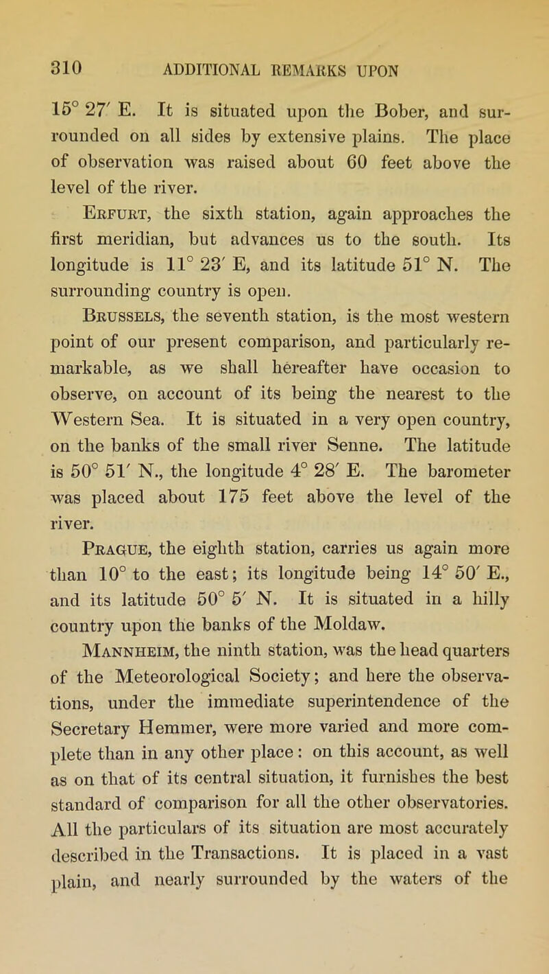 15° 27' E. It is situated upon the Bober, and sur- rounded on all sides by extensive plains. The place of observation was raised about 60 feet above the level of the river. Erfurt, the sixth station, again approaches the first meridian, but advances us to the south. Its longitude is 11° 23' E, and its latitude 51° N. The surrounding country is open. Brussels, the seventh station, is the most western point of our present comparison, and particularly re- markable, as we shall hereafter have occasion to observe, on account of its being the nearest to the Western Sea. It is situated in a very open country, on the banks of the small river Senne. The latitude is 50° 51' N., the longitude 4° 28' E. The barometer was placed about 175 feet above the level of the river. Prague, the eighth station, carries us again more than 10° to the east; its longitude being 14° 50'E., and its latitude 50° 5' N. It is situated in a hilly country upon the banks of the Moldaw. Mannheim, the ninth station, Mras the head quarters of the Meteorological Society; and here the observa- tions, under the immediate superintendence of the Secretary Hemmer, were more varied and more com- plete than in any other place: on this account, as well as on that of its central situation, it furnishes the best standard of comparison for all the other observatories. All the particulars of its situation are most accurately described in the Transactions. It is placed in a vast plain, and nearly surrounded by the waters of the