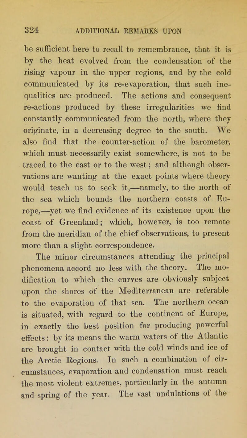 be sufficient here to recall to remembrance, that it is by the heat evolved from the condensation of the rising vapour in the upper regions, and by the cold communicated by its re-evaporation, that such ine- qualities are produced. The actions and consequent re-actions produced by these irregularities we find constantly communicated from the north, where they originate, in a decreasing degree to the south. We also find that the counter-action of the barometer, which must necessarily exist somewhere, is not to be traced to the east or to the west; and although obser- vations are wanting at the exact points where theory would teach us to seek it,—namely, to the north of the sea which bounds the northern coasts of Eu- rope,—yet we find evidence of its existence upon the coast of Greenland; which, however, is too remote from the meridian of the chief observations, to present more than a slight correspondence. The minor circumstances attending the principal phenomena accord no less with the theory. The mo- dification to which the curves are obviously subject upon the shores of the Mediterranean are referable to the evaporation of that sea. The northern ocean is situated, with regard to the continent of Europe, in exactly the best position for producing powerful effects: by its means the warm waters of the Atlantic are brought in contact with the cold winds and ice of the Arctic Regions. In such a combination of cir- cumstances, evaporation and condensation must reach the most violent extremes, particularly in the autumn and spring of the year. The vast undulations of the