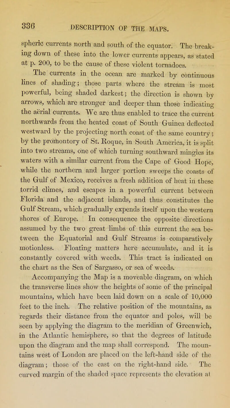 spheric currents north and south of the equator. The break- ing down of these into the lower currents appears, as stated at p. 200, to be the cause of these violent tornadoes. The cunents in the ocean are marked by continuous lines of shading*; those parts where the stream is most powerful, being shaded darkest; the direction is shown by arrows, which are stronger and deeper than those indicating the aerial currents. We are thus enabled to trace the current northwards from the heated coast of South Guinea deflected westward by the projecting north coast of the same country; by the promontory of St. Koque, in South America, it is split into two streams, one of which turning southward mingles its waters with a similar current from the Cape of Good Hope, while the northern and larger portion sweeps the coasts of the Gulf of Mexico, receives a fresh addition of heat in these torrid climes, and escapes in a powerful current between Florida and the adjacent islands, and thus constitutes the Gulf Stream, which gradually expends itself upon the western shores of Europe. In consequence the opposite directions assumed by the two great limbs of this current the sea be- tween the Equatorial and Gulf Streams is comparatively motionless. Floating matters here accumulate, and it is constantly covered with weeds. This tract is indicated on the chart as the Sea of Sargasso, or sea of weeds. Accompanying the Map is a moveable diagram, on which the transverse lines show the heights of some of the principal mountains, which have been laid down on a scale of 10,000 feet to the inch. The relative position of the mountains, as regards their distance from the equator and poles, will be seen by applying the diagram to the meridian of Greenwich, in the Atlantic hemisphere, so that the degrees of latitude upon the diagram and the map shall correspond. The moun- tains west of London arc placed on the left-hand side of the diagram; those of the east on the right-hand side. The curved margin of the shaded space represents the elevation at