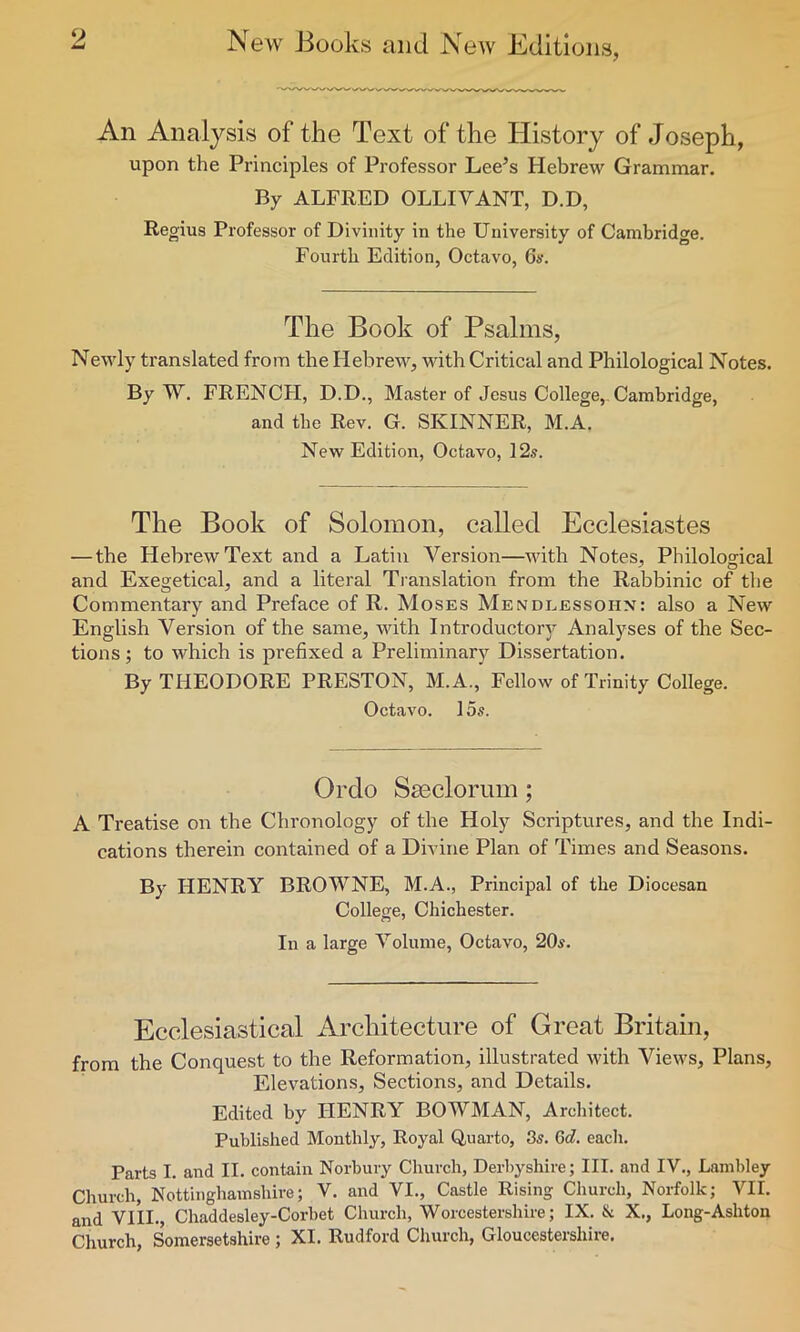 An Analysis of the Text of the History of Joseph, upon the Principles of Professor Lee’s Hebrew Grammar. By ALFRED OLLIVANT, D.D, Regius Professor of Divinity in the University of Cambridge. Fourth Edition, Octavo, 6a\ The Book of Psalms, Newly translated from the Hebrew, with Critical and Philological Notes. By W. FRENCH, D.D., Master of Jesus College, Cambridge, and the Rev. G. SKINNER, M.A. New Edition, Octavo, 12s. The Book of Solomon, called Ecclesiastes — the Hebrew Text and a Latin Version—with Notes, Philological and Exegetical, and a literal Translation from the Rabbinic of the Commentary and Preface of R. Moses Mendlessoi-in: also a New English Version of the same, with Introductory Analyses of the Sec- tions ; to which is prefixed a Preliminary Dissertation. By THEODORE PRESTON, M.A., Fellow of Trinity College. Octavo. 15s. Ordo Sseclorum; A Treatise on the Chronology of the Holy Scriptures, and the Indi- cations therein contained of a Divine Plan of Times and Seasons. By HENRY BROWNE, M.A., Principal of the Diocesan College, Chichester. In a large Volume, Octavo, 20s. Ecclesiastical Architecture of Great Britain, from the Conquest to the Reformation, illustrated with Views, Plans, Elevations, Sections, and Details. Edited by HENRY BOWMAN, Architect. Published Monthly, Royal Quarto, 3s. 6d. each. Parts I. and II. contain Norbury Church, Derbyshire; III. and IV., Lambley Church, Nottinghamshire; V. and VI., Castle Rising Church, Norfolk; VII. and VIII., Chaddesley-Corbet Church, Worcestershire; IX. & X., Long-Ashton Church, Somersetshire ; XI. Rudford Church, Gloucestershire.