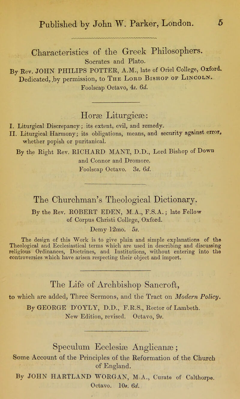 Characteristics of the Greek Philosophers. Socrates and Plato. By Rev. JOHN PHILIPS POTTER, A.M., late of Oriel College, Oxford. Dedicated, .by permission, to The Lord Bishop of Lincoln. Foolscap Octavo, 4s. 6d. Horae Liturgicse: I. Liturgical Discrepancy; its extent, evil, and remedy. II. Liturgical Harmony; its obligations, means, and security against error, whether popish or puritanical. By the Right Rev. RICHARD MANT, D.D., Lord Bishop of Down and Connor and Dromore. Foolscap Octavo. 3s. 6d. The Churchman’s Theological Dictionary. By the Rev. ROBERT EDEN, M.A., F.S.A.; late Fellow of Corpus Christi College, Oxford. Demy 12mo. 5s. The design of this Work is to give plain and simple explanations of the Theological and Ecclesiastical terms which are used in describing and discussing religious Ordinances, Doctrines, and Institutions, without entering into the controversies which have arisen respecting their object and import. The Life of Archbishop Sancroft, to which are added. Three Sermons, and the Tract on Modern Policy. By GEORGE D’OYLY, D.D., F.R.S., Rector of Lambeth. New Edition, revised. Octavo, 9s. Speculum Ecclesiae Anglicanse; Some Account of the Principles of the Reformation of the Church of England. By JOHN HARTLAND WORGAN, M-A., Curate of Calthorpo. Octavo. 10». 6d.