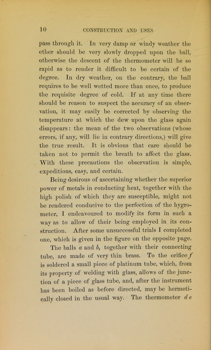 pass through it. In very damp or windy weather the ether should he very slowly dropped upon the ball, otherwise the descent of the thermometer will be so rapid as to render it difficult to be certain of the degree. In dry weather, on the contrary, the ball requires to be well wetted more than once, to produce the requisite degree of cold. If at any time there should be reason to suspect the accuracy of an obser- vation, it may easily be corrected by observing the temperature at which the dew upon the glass again disappears: the mean of the two observations (whose errors, if any, will lie in contrary directions,) will give the true result. It is obvious that care should be taken not to permit the breath to affect the glass. With these precautions the observation is simple, expeditious, easy, and certain. Being desirous of ascertaining whether the superior power of metals in conducting heat, together with the high polish of which they are susceptible, might not be rendered conducive to the perfection of the hygro- meter, I endeavoured to modify its form in such a way as to allow of their being employed in its con- struction. After some unsuccessful trials I completed one, which is given in the figure on the opposite page. The balls a and b, together with their connecting tube, are made of very thin brass. To the orifice f is soldered a small piece of platinum tube, which, from its property of welding with glass, allows of the junc- tion of a piece of glass tube, and, after the instrument has been boiled as before directed, may be hermeti- cally closed in the usual way. The thermometer d e