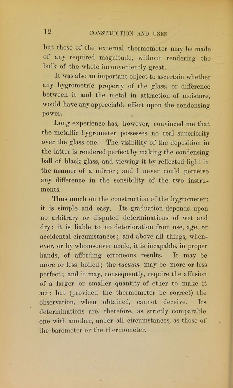 but those of the external thermometer may be made of any required magnitude, without rendering the bulk of the whole inconveniently great. It was also an important object to ascertain whether any liygrometric property of the glass, or difference between it and the metal in attraction of moisture, would have any appreciable effect upon the condensing power. Long experience has, however, convinced me that the metallic hygrometer possesses no real superiority over the glass one. The visibility of the deposition in the latter is rendered perfect by making the condensing ball of black glass, and viewing it by reflected light in the manner of a mirror; and I never could perceive any difference in the sensibility of the two instru- ments. Thus much on the construction of the hygrometer: it is simple and easy. Its graduation depends upon no arbitrary or disputed determinations of wet and dry: it is liable to no deterioration from use, age, or accidental circumstances; and above all things, when- ever, or by whomsoever made, it is incapable, in proper hands, of affording erroneous results. It may be more or less boiled; the vacuum may be more or less perfect; and it may, consequently, require the affusion of a larger or smaller quantity of ether to make it act: but (provided the thermometer be correct) the observation, when obtained, cannot deceive. Its determinations are, therefore, as strictly comparable one with another, under all circumstances, as those of the barometer or the thermometer.