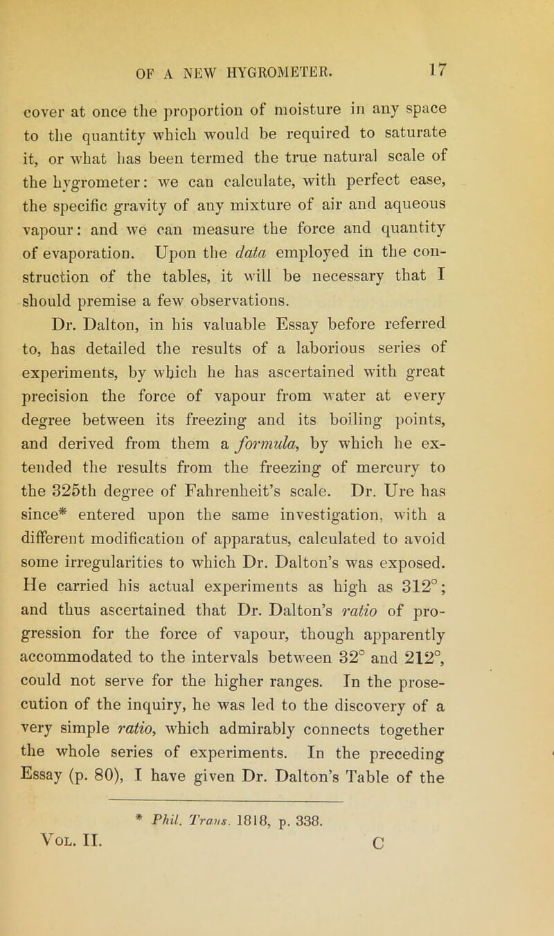 cover at once the proportion of moisture in any space to the quantity which would be required to saturate it, or what has been termed the true natural scale of the hygrometer: we can calculate, with perfect ease, the specific gravity of any mixture of air and aqueous vapour: and we can measure the force and quantity of evaporation. Upon the data employed in the con- struction of the tables, it will be necessary that I should premise a few observations. Dr. Dalton, in his valuable Essay before referred to, has detailed the results of a laborious series of experiments, by which he has ascertained with great precision the force of vapour from water at every degree between its freezing and its boiling points, and derived from them a formula, by which he ex- tended the results from the freezing of mercury to the 325th degree of Fahrenheit’s scale. Dr. Ure has since* entered upon the same investigation, with a different modification of apparatus, calculated to avoid some irregularities to which Dr. Dalton’s was exposed. He carried his actual experiments as high as 312°; and thus ascertained that Dr. Dalton’s ratio of pro- gression for the force of vapour, though apparently accommodated to the intervals between 32° and 212°, could not serve for the higher ranges. In the prose- cution of the inquiry, he was led to the discovery of a very simple ratio, which admirably connects together the whole series of experiments. In the preceding Essay (p. 80), I have given Dr. Dalton’s Table of the VOL. II. * Phil. Traus. 1818, p. 338. c