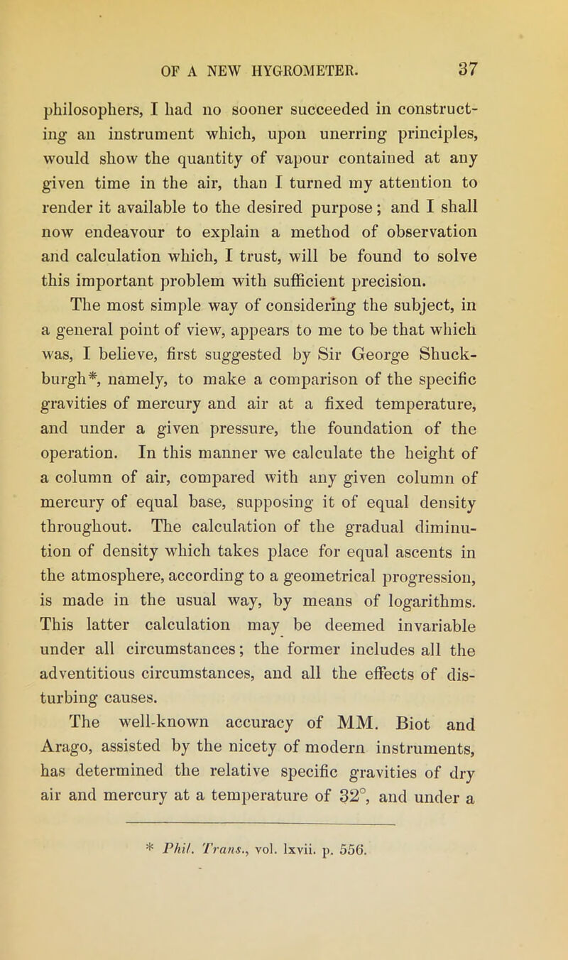 philosophers, I had no sooner succeeded in construct- ing an instrument which, upon unerring principles, would show the quantity of vapour contained at any given time in the air, than I turned my attention to render it available to the desired purpose; and I shall now endeavour to explain a method of observation and calculation which, I trust, will be found to solve this important problem with sufficient precision. The most simple way of considering the subject, in a general point of view, appears to me to be that which was, I believe, first suggested by Sir George Shuck- burgh*, namely, to make a comparison of the specific gravities of mercury and air at a fixed temperature, and under a given pressure, the foundation of the operation. In this manner we calculate the height of a column of air, compared with any given column of mercury of equal base, supposing it of equal density throughout. The calculation of the gradual diminu- tion of density which takes place for equal ascents in the atmosphere, according to a geometrical progression, is made in the usual way, by means of logarithms. This latter calculation may be deemed invariable under all circumstances; the former includes all the adventitious circumstances, and all the effects of dis- turbing causes. The w7ell-known accuracy of MM. Biot and Arago, assisted by the nicety of modern instruments, has determined the relative specific gravities of dry air and mercury at a temperature of 32°, and under a * Phil. Trans., vol. lxvii. p. 556.