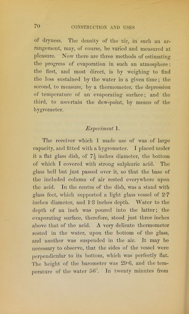 of dryness. The density of the air, in such an ar- rangement, may, of course, be varied and measured at pleasure. Now there are three methods of estimating the progress of evaporation in such an atmosphere: the first, and most direct, is by weighing to find the loss sustained by the water in a given time; the second, to measure, by a thermometer, the depression of temperature of an evaporating surface; and the third, to ascertain the dew-point, by means of the hygrometer. Experiment 1. The receiver which I made use of was of large capacity, and fitted with a hygrometer. I placed under it a flat glass dish, of 7-er inches diameter, the bottom of which I covered with strong sulphuric acid. The glass bell but just passed over it, so that the base of the included column of air rested everywhere upon the acid. In the centre of the dish, was a stand with glass feet, which supported a light glass vessel of 2-7 inches diameter, and T3 inches depth. Water to the depth of an inch was poured into the latter; the evaporating surface, therefore, stood just three inches above that of the acid. A very delicate thermometer rested in the water, upon the bottom of the glass, and another was suspended in the air. It may be necessary to observe, that the sides of the vessel were perpendicular to its bottom, which was perfectly flat. The height of the barometer was 29*G, and the tem- perature of the water 56 . In twenty minutes from