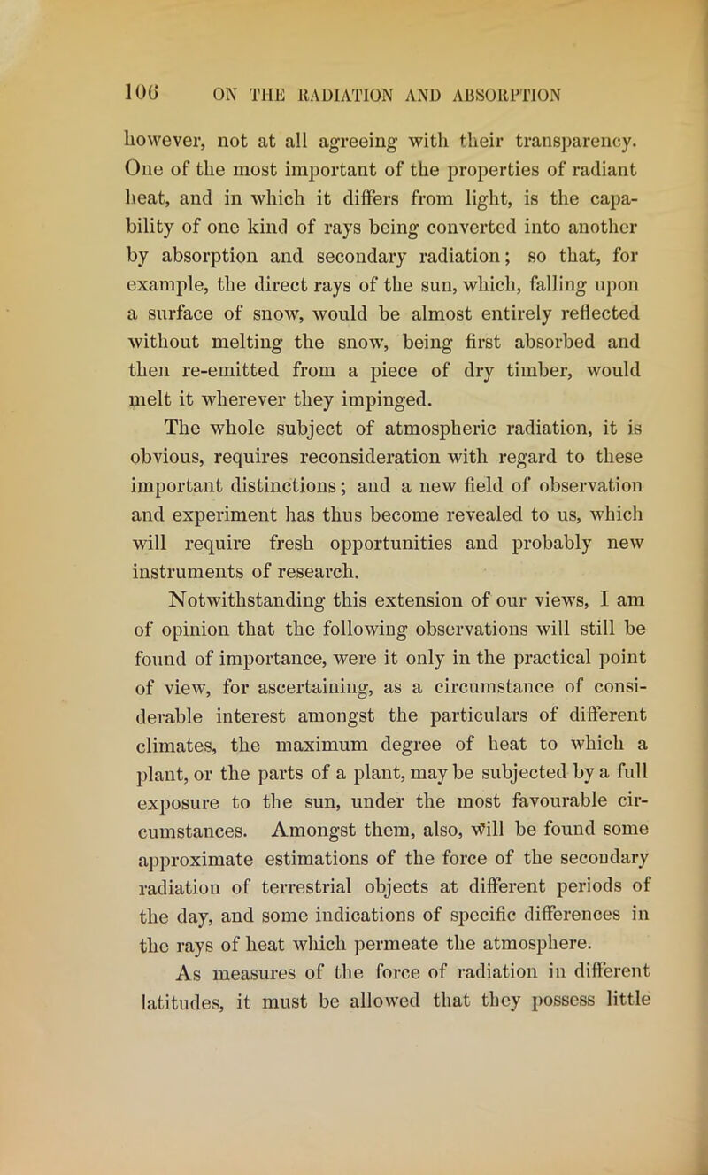 however, not at all agreeing with their transparency. One of the most important of the properties of radiant heat, and in which it differs from light, is the capa- bility of one kind of rays being converted into another by absorption and secondary radiation; so that, for example, the direct rays of the sun, which, falling upon a surface of snow, would be almost entirely reflected without melting the snow, being first absorbed and then re-emitted from a piece of dry timber, would melt it wherever they impinged. The whole subject of atmospheric radiation, it is obvious, requires reconsideration with regard to these important distinctions; and a new field of observation and experiment has thus become revealed to us, which will require fresh opportunities and probably new instruments of research. Notwithstanding this extension of our views, I am of opinion that the following observations will still be found of importance, were it only in the practical point of view, for ascertaining, as a circumstance of consi- derable interest amongst the particulars of different climates, the maximum degree of heat to which a plant, or the parts of a plant, maybe subjected by a full exposure to the sun, under the most favourable cir- cumstances. Amongst them, also, \fill be found some approximate estimations of the force of the secondary radiation of terrestrial objects at different periods of the day, and some indications of specific differences in the rays of heat which permeate the atmosphere. As measures of the force of radiation in different latitudes, it must be allowed that they possess little