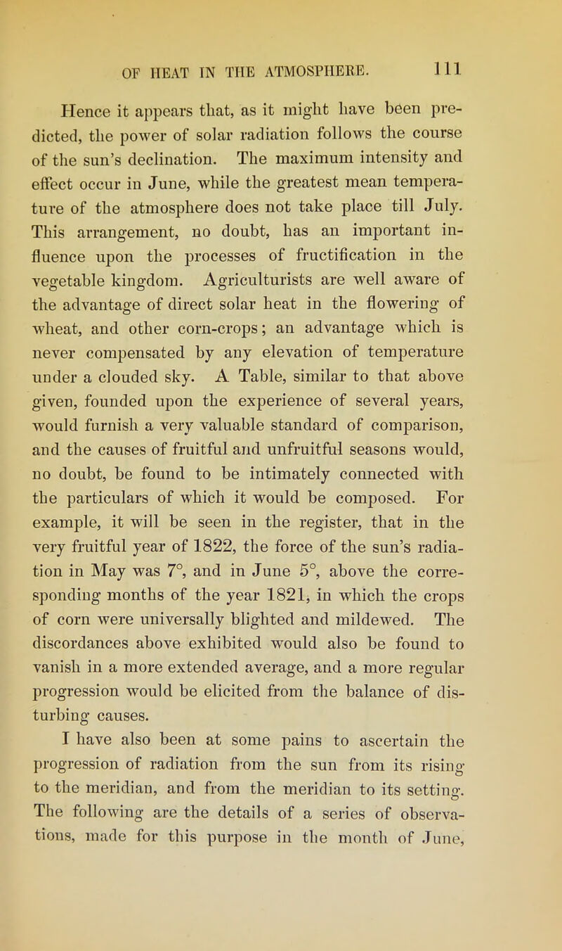 Ill Hence it appears that, as it might have been pre- dicted, the power of solar radiation follows the course of the sun’s declination. The maximum intensity and effect occur in June, while the greatest mean tempera- ture of the atmosphere does not take place till July. This arrangement, no doubt, has an important in- fluence upon the processes of fructification in the vegetable kingdom. Agriculturists are well aware of the advantage of direct solar heat in the flowering of wheat, and other corn-crops; an advantage which is never compensated by any elevation of temperature under a clouded sky. A Table, similar to that above given, founded upon the experience of several years, would furnish a very valuable standard of comparison, and the causes of fruitful and unfruitful seasons would, no doubt, be found to be intimately connected with the particulars of which it would be composed. For example, it will be seen in the register, that in the very fruitful year of 1.822, the force of the sun’s radia- tion in May was 7°, and in June 5°, above the corre- sponding months of the year 1821, in which the crops of corn were universally blighted and mildewed. The discordances above exhibited would also be found to vanish in a more extended average, and a more regular progression would be elicited from the balance of dis- turbing causes. I have also been at some pains to ascertain the progression of radiation from the sun from its rising to the meridian, and from the meridian to its setting. The following are the details of a series of observa- tions, made for this purpose in the month of June,