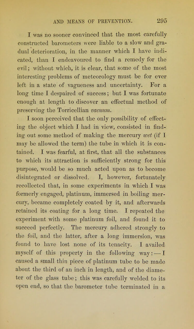 I was no sooner convinced that the most carefully constructed barometers were liable to a slow and gra- dual deterioration, in the manner which I have indi- cated, than I endeavoured to find a remedy for the evil; without which, it is clear, that some of the most interesting problems of meteorology must be for ever left in a state of vagueness and uncertainty. For a long time I despaired of success; but I was fortunate enough at length to discover an effectual method of preserving the Torricellian vacuum. I soon perceived that the only possibility of effect- ing the object which I had in view, consisted in find- ing out some method of making the mercury wet (if I may be allowed the term) the tube in which it is con- tained. I was fearful, at first, that all the substances to which its attraction is sufficiently strong for this purpose, would be so much acted upon as to become disintegrated or dissolved. I, however, fortunately recollected that, in some experiments in which I was formerly engaged, platinum, immersed in boiling mer- cury, became completely coated by it, and afterwards retained its coating for a long time. I repeated the experiment with some platinum foil, and found it to succeed perfectly. The mercury adhered strongly to the foil, and the latter, after a long immersion, was found to have lost none of its tenacity. I availed myself of this property in the following way: — I caused a small thin piece of platinum tube to be made about the third of an inch in length, and of the diame- ter of the glass tube; this was carefully welded to its open end, so that the barometer tube terminated in a