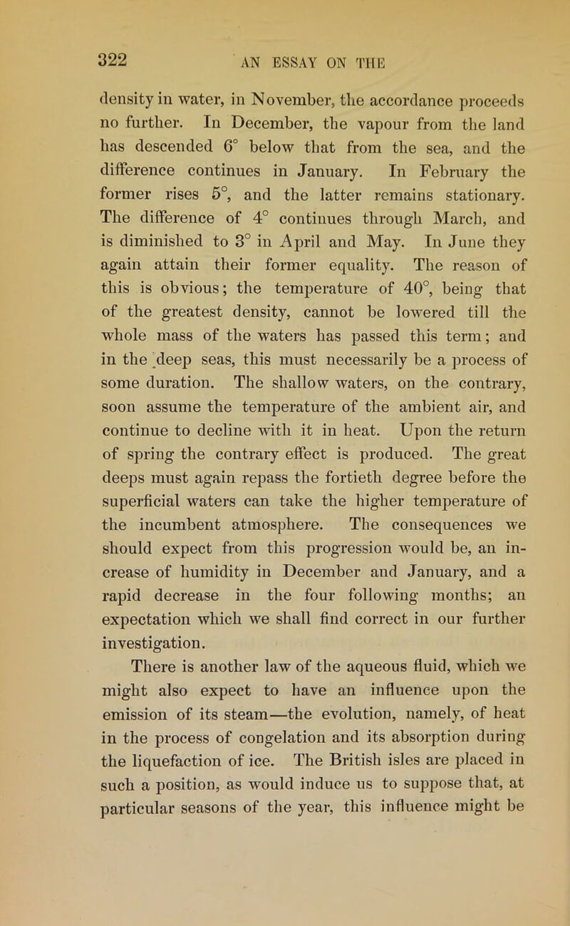 density in water, in November, the accordance proceeds no further. In December, the vapour from the land has descended 6° below that from the sea, and the difference continues in January. In February the former rises 5°, and the latter remains stationary. The difference of 4° continues through March, and is diminished to 3° in April and May. In June they again attain their former equality. The reason of this is obvious; the temperature of 40°, being that of the greatest density, cannot be lowered till the whole mass of the waters has passed this term; and in the deep seas, this must necessarily be a process of some duration. The shallow waters, on the contrary, soon assume the temperature of the ambient air, and continue to decline with it in heat. Upon the return of spring the contrary effect is produced. The great deeps must again repass the fortieth degree before the superficial waters can take the higher temperature of the incumbent atmosphere. The consequences we should expect from this progression would be, an in- crease of humidity in December and January, and a rapid decrease in the four following months; an expectation which we shall find correct in our further investigation. There is another law of the aqueous fluid, which we might also expect to have an influence upon the emission of its steam—the evolution, namely, of heat in the process of congelation and its absorption during the liquefaction of ice. The British isles are placed in such a position, as would induce us to suppose that, at particular seasons of the year, this influence might be