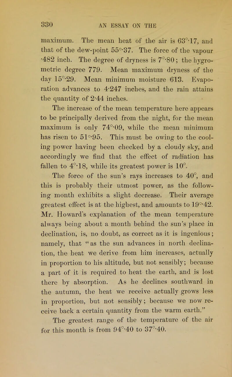 maximum. The mean lieat of the air is 63°-17, and that of the dew-point 55°*37. The force of the vapour •482 inch. The degree of dryness is 7O-80 ; the hygro- metric degree 779. Mean maximum dryness of the day 15°-29. Mean minimum moisture 613. Evapo- ration advances to 4'247 inches, and the rain attains the quantity of 2-44 inches. The increase of the mean temperature here appears to be principally derived from the night, for the mean maximum is only 74°-09, while the mean minimum has risen to 510,95. This must be owing to the cool- ing power having been checked by a cloudy sky, and accordingly we find that the effect of radiation has fallen to 40,18, while its greatest power is 10°. The force of the sun’s rays increases to 40°, and this is probably their utmost power, as the follow- ing month exhibits a slight decrease. Their average greatest effect is at the highest, and amounts to 19°-42. Mr. Howard’s explanation of the mean temperature always being about a month behind the sun’s place in declination, is, no doubt, as correct as it is ingenious; namely, that “as the sun advances in north declina- tion, the heat we derive from him increases, actually in proportion to his altitude, but not sensibly; because a part of it is required to heat the earth, and is lost there by absorption. As he declines southward in the autumn, the heat we receive actually grows less in proportion, but not sensibly; because we now re- ceive back a certain quantity from the warm earth.” The greatest range of the temperature of the air for this month is from 94°-40 to 37O-40.