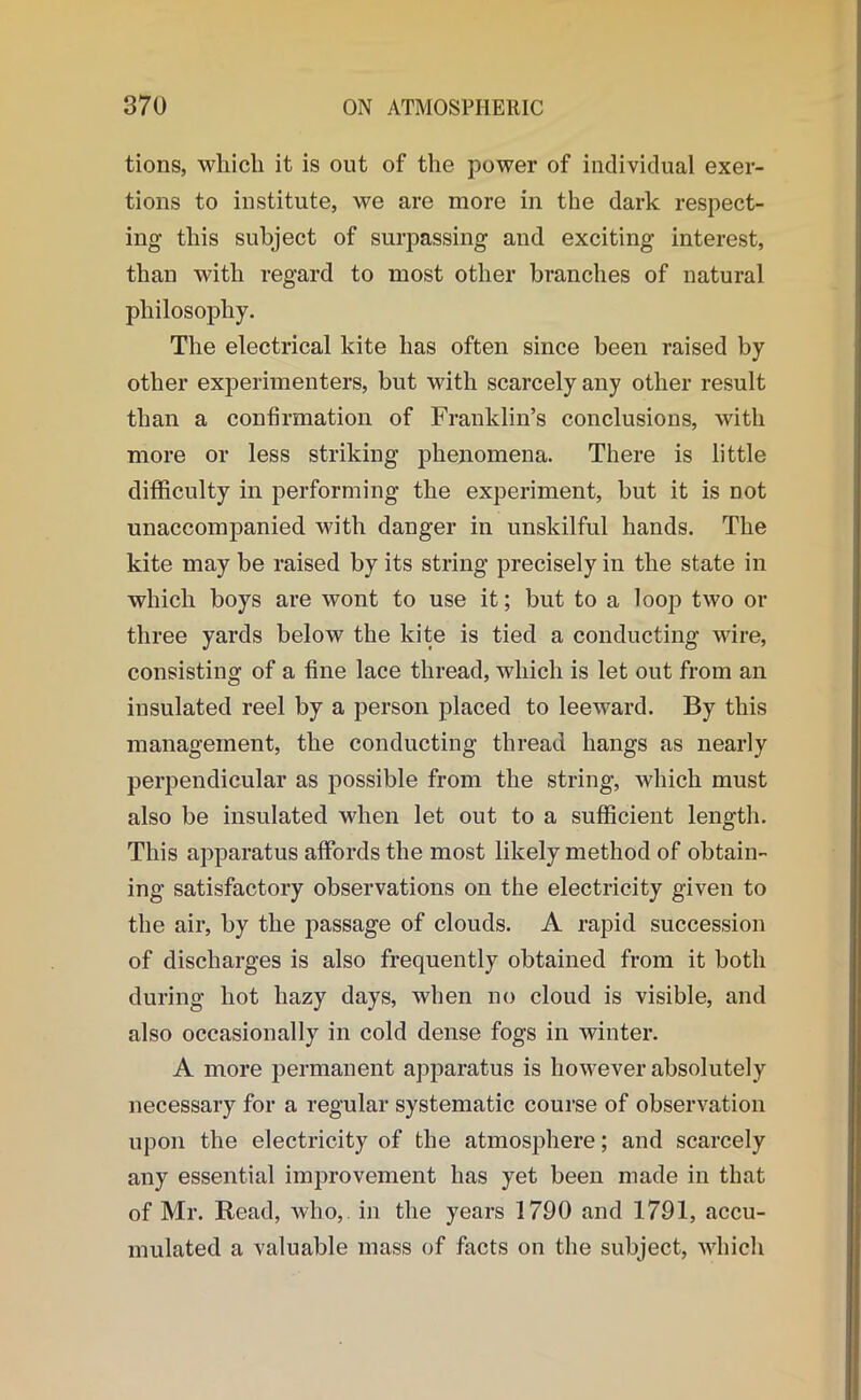 tions, which it is out of the power of individual exer- tions to institute, we are more in the dark respect- ing this subject of surpassing and exciting interest, than with regard to most other branches of natural philosophy. The electrical kite has often since been raised by other experimenters, but with scarcely any other result than a confirmation of Franklin’s conclusions, with more or less striking phenomena. There is little difficulty in performing the experiment, but it is not unaccompanied with danger in unskilful hands. The kite may be raised by its string precisely in the state in which boys are wont to use it; but to a loop two or three yards below the kite is tied a conducting wire, consisting of a fine lace thread, which is let out from an insulated reel by a person placed to leeward. By this management, the conducting thread hangs as nearly perpendicular as possible from the string, which must also be insulated when let out to a sufficient length. This apparatus affords the most likely method of obtain- ing satisfactory observations on the electricity given to the air, by the passage of clouds. A rapid succession of discharges is also frequently obtained from it both during hot hazy days, when no cloud is visible, and also occasionally in cold dense fogs in winter. A more permanent apparatus is however absolutely necessary for a regular systematic course of observation upon the electricity of the atmosphere; and scarcely any essential improvement has yet been made in that of Mr. Read, who, in the years 1790 and 1791, accu- mulated a valuable mass of facts on the subject, which