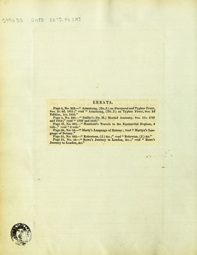 ERRATA. Page 4, No. 352.— Armstrong, (Dr. J.) on Puerperal and Typhus Fever, 8vo. 2s. 6d. 1811; read  Armstrong, (Dr. J.) on Typhus Fever, 8vo. 3d Edition, 15s. 1819. Page 5, No. 338.— Baillie's (Dr. M.) Morbid Anatomy, 8vo. 17s. 1797 and 1812f read  1797 and 1818. Page 21, No. 391.— Humbold's Travels to the Equinoctial Regions, 2 vols.read  3 vols. Page 26, No. 34.— Marty's Language of Botany ; read  Martyn's Lan- guage of Botany. Page 31, No. 383— Robertson, (J.) &c.; read  Roberton, (J.) &c. Page 31, No. 59.— Rowe's Journey to London, &c.; read  Roux's Journey to London, &c.