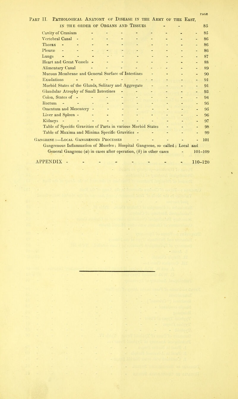 PAGE Part II. Pathological Anatomy of Disease in the Army of the East, IN THE ORDER OF ORGANS AND TISSUES - - 85 Cavity of Cranium - -- -- -- -85 Vertebral Canal ---------86 Thorax .-.-----.-86 Pleura; - -- -- -- -- -86 Lungs - .- -- -- ...87 Heart and Great Vessels --------88 Alimentary Canal - - - - - - - -89 Mucous Membrane and General Surface of Intestines - - - - 90 Exudations - - - - - -- - - -91 Morbid States of the Glands, Solitary and Aggregate - - - - 91 Glandular Atrophy of SmaU Intestines - - - - - - 93 Colon, States of- - - - - - - - -94 Rectum .---------95 Omentum and Mesentery --- - - -..95 Liver and Spleen --.-----.96 Kidneys - - - - - - - - - .97 Table of Specific Gravities of Parts in various Morbid States - - - 98 Table of Maxima and Minima Specific Gravities - - - - - 99 Gangrene :—Local Gangrenous Processes ... - - jqi Gangrenous Inflammation of Muscles; Hospital Gangrene, so called ; Local and General Gangrene (a) in cases after operation, (6) in other cases - 101-109 APPENDIX - 110-120